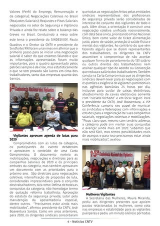4 - Notícias CNTV
Valores (Perfil do Emprego, Remuneração e
da categoria); Negociações Coletivas no Brasil
(Reajustes Salariais); Reajustes e Pisos Salariais
negociados no setor de Segurança e Vigilância
Privada e ainda fez relato sobre o balanço das
Greves no Brasil. Conduzindo a mesa sobre
este tema o presidente do SINDESV/DF, Paulo
Quadros e o Diretor da CNTV e presidente do
Sindforte/RN foram unanimes em afirmar que o
primeiro passo para se iniciar uma negociação
salarial é saber do que estamos falando e que
as informações apresentadas foram muito
importantes, pois o quadro apresentado pelos
patrões sempre é de crise, mas estatisticamente
o que se tem provado são lucros em cima dos
trabalhadores, tanto das empresas quanto dos
bancos.
Vigilantes aprovam agenda de lutas para
2020
Comprometidos com as lutas da categoria,
os participantes do evento debateram
e aprovaram o conteúdo de uma Carta
Compromisso. O documento norteia as
mobilizações, negociações e diretrizes para as
campanhas salariais de 2020 e os principais
embates da categoria, mas também aprovaram
um documento com as prioridades para o
próximo ano. São diretrizes para negociações
coletivas, intensificação de propostas de luta,
consideradas imprescindíveis para o conjunto
dos trabalhadores, tais como: Defesa de todas as
conquistas da categoria; não homologar termo
de quitação reforma trabalhista; Aprovação
do estatuto da segurança privada; Lutar pela
manutenção da aposentadoria especial,
dentre outros. “Precisamos estar ainda mais
mobilizados”, afirmou presidente da CNTV, José
Boaventura Santos. Como em anos anteriores,
para 2020, os dirigentes sindicais concordaram
que todas as negociações feitas pelas entidades
sindicais representativas dos profissionais
de segurança privada serão consideradas de
interesse do conjunto dos vigilantes de todo o
país. Além disso, a orientação é construir uma
negociação coletiva unificada nacionalmente,
comdatabaseúnica,priorizandooPisoNacional
Único, bem como valor de ticket alimentação
justo, plano de saúde, proteção à saúde física e
mental dos vigilantes. Ao contrário do que vêm
fazendo alguns que se dizem representantes
dos trabalhadores, os dirigentes da CNTV
assumiram o compromisso de não acordar
qualquer forma de parcelamento do 13º salário
ou outros direitos dos trabalhadores nem
assinar qualquer tipo de Acordo ou Convenção
quereduzaosaláriodostrabalhadores.Também
consta na Carta Compromisso que os dirigentes
sindicais devem levar para as negociações com
os patrões a exigência de vigilantes patrimoniais
nas agências bancárias 24 horas por dia,
inclusive para cuidar de caixas eletrônicos;
abastecimento de caixas eletrônicos somente
com “cassete fechado” e em local seguro. Para
o presidente da CNTV, José Boaventura, a 15ª
Conferência cumpriu seu papel de municiar
os sindicatos e federações com informações e
estudos para a organização de suas campanhas
salariais, negociações coletivas e mobilizações.
“Ficou claro que, mesmo com cenário adverso,
a categoria pode sim manter suas conquistas
e avançar ainda mais em 2020. Sabemos que
não será fácil, mas temos possibilidades reais
de avanços e para isso precisamos estar ainda
mais mobilizados”, avaliou.
Mulheres Vigilantes
A Secretária das Mulheres, Maura Miranda,
pediu aos dirigentes presentes que apoiem
pautas relacionadas às mulheres, como cota
nas empresas e estabilidade para as vigilantes
puérperas e pediu um minuto silêncio por todas
 