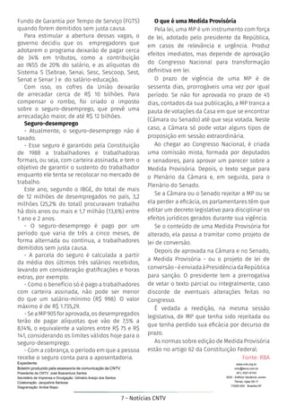 7 - Notícias CNTV
Expediente:
Boletim produzido pela assessoria de comunicação da CNTV
Presidente da CNTV: José Boaventura Santos
Secretário de Imprensa e Divulgação: Gilmário Araújo dos Santos
Colaboração: Jacqueline Barbosa
Diagramação: Aníbal Bispo
www.cntv.org.br
cntv@terra.com.br
(61) 3321-6143
SDS - Edifício Venâncio Junior,
Térreo, lojas 09-11
73300-000 Brasília-DF
Fundo de Garantia por Tempo de Serviço (FGTS)
quando forem demitidos sem justa causa.
Para estimular a abertura dessas vagas, o
governo decidiu que os empregadores que
adotarem o programa deixarão de pagar cerca
de 34% em tributos, como a contribuição
ao INSS de 20% do salário, e as alíquotas do
Sistema S (Sebrae, Senai, Sesc, Sescoop, Sest,
Senat e Senar ) e do salário-educação.
Com isso, os cofres da União deixarão
de arrecadar cerca de R$ 10 bilhões. Para
compensar o rombo, foi criado o imposto
sobre o seguro-desemprego, que prevê uma
arrecadação maior, de até R$ 12 bilhões.
Seguro-desemprego
- Atualmente, o seguro-desemprego não é
taxado.
- Esse seguro é garantido pela Constituição
de 1988 a trabalhadores e trabalhadoras
formais, ou seja, com carteira assinada, e tem o
objetivo de garantir o sustento do trabalhador
enquanto ele tenta se recolocar no mercado de
trabalho.
Este ano, segundo o IBGE, do total de mais
de 12 milhões de desempregados no país, 3,2
milhões (25,2% do total) procuravam trabalho
há dois anos ou mais e 1,7 milhão (13,6%) entre
1 ano e 2 anos.
- O seguro-desemprego é pago por um
período que varia de três a cinco meses, de
forma alternada ou contínua, a trabalhadores
demitidos sem justa causa.
- A parcela do seguro é calculada a partir
da média dos últimos três salários recebidos,
levando em consideração gratificações e horas
extras, por exemplo.
- Como o benefício só é pago a trabalhadores
com carteira assinada, não pode ser menor
do que um salário-mínimo (R$ 998). O valor
máximo é de R$ 1.735,29.
- Se a MP 905 for aprovada, os desempregados
terão de pagar alíquotas que vão de 7,5% a
8,14%, o equivalente a valores entre R$ 75 e R$
141, considerando os limites válidos hoje para o
seguro-desemprego.
- Com a cobrança, o período em que a pessoa
recebe o seguro conta para a aposentadoria.
O que é uma Medida Provisória
Pela lei, uma MP é um instrumento com força
de lei, adotado pelo presidente da República,
em casos de relevância e urgência. Produz
efeitos imediatos, mas depende de aprovação
do Congresso Nacional para transformação
definitiva em lei.
O prazo de vigência de uma MP é de
sessenta dias, prorrogáveis uma vez por igual
período. Se não for aprovada no prazo de 45
dias, contados da sua publicação, a MP tranca a
pauta de votações da Casa em que se encontrar
(Câmara ou Senado) até que seja votada. Neste
caso, a Câmara só pode votar alguns tipos de
proposição em sessão extraordinária.
Ao chegar ao Congresso Nacional, é criada
uma comissão mista, formada por deputados
e senadores, para aprovar um parecer sobre a
Medida Provisória. Depois, o texto segue para
o Plenário da Câmara e, em seguida, para o
Plenário do Senado.
Se a Câmara ou o Senado rejeitar a MP ou se
ela perder a eficácia, os parlamentares têm que
editar um decreto legislativo para disciplinar os
efeitos jurídicos gerados durante sua vigência.
Se o conteúdo de uma Medida Provisória for
alterado, ela passa a tramitar como projeto de
lei de conversão.
Depois de aprovada na Câmara e no Senado,
a Medida Provisória - ou o projeto de lei de
conversão-éenviadaàPresidênciadaRepública
para sanção. O presidente tem a prerrogativa
de vetar o texto parcial ou integralmente, caso
discorde de eventuais alterações feitas no
Congresso.
É vedada a reedição, na mesma sessão
legislativa, de MP que tenha sido rejeitada ou
que tenha perdido sua eficácia por decurso de
prazo.
As normas sobre edição de Medida Provisória
estão no artigo 62 da Constituição Federal.
Fonte: RBA
 
