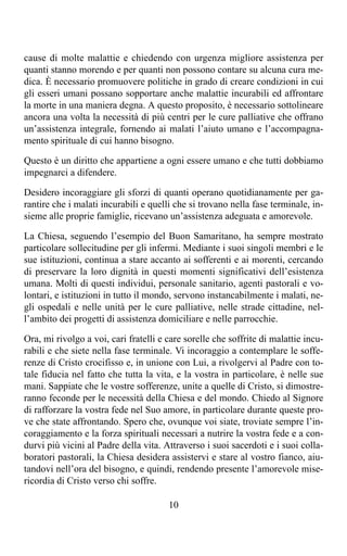 cause di molte malattie e chiedendo con urgenza migliore assistenza per
quanti stanno morendo e per quanti non possono contare su alcuna cura me-
dica. È necessario promuovere politiche in grado di creare condizioni in cui
gli esseri umani possano sopportare anche malattie incurabili ed affrontare
la morte in una maniera degna. A questo proposito, è necessario sottolineare
ancora una volta la necessità di più centri per le cure palliative che offrano
un’assistenza integrale, fornendo ai malati l’aiuto umano e l’accompagna-
mento spirituale di cui hanno bisogno.

Questo è un diritto che appartiene a ogni essere umano e che tutti dobbiamo
impegnarci a difendere.

Desidero incoraggiare gli sforzi di quanti operano quotidianamente per ga-
rantire che i malati incurabili e quelli che si trovano nella fase terminale, in-
sieme alle proprie famiglie, ricevano un’assistenza adeguata e amorevole.

La Chiesa, seguendo l’esempio del Buon Samaritano, ha sempre mostrato
particolare sollecitudine per gli infermi. Mediante i suoi singoli membri e le
sue istituzioni, continua a stare accanto ai sofferenti e ai morenti, cercando
di preservare la loro dignità in questi momenti significativi dell’esistenza
umana. Molti di questi individui, personale sanitario, agenti pastorali e vo-
lontari, e istituzioni in tutto il mondo, servono instancabilmente i malati, ne-
gli ospedali e nelle unità per le cure palliative, nelle strade cittadine, nel-
l’ambito dei progetti di assistenza domiciliare e nelle parrocchie.

Ora, mi rivolgo a voi, cari fratelli e care sorelle che soffrite di malattie incu-
rabili e che siete nella fase terminale. Vi incoraggio a contemplare le soffe-
renze di Cristo crocifisso e, in unione con Lui, a rivolgervi al Padre con to-
tale fiducia nel fatto che tutta la vita, e la vostra in particolare, è nelle sue
mani. Sappiate che le vostre sofferenze, unite a quelle di Cristo, si dimostre-
ranno feconde per le necessità della Chiesa e del mondo. Chiedo al Signore
di rafforzare la vostra fede nel Suo amore, in particolare durante queste pro-
ve che state affrontando. Spero che, ovunque voi siate, troviate sempre l’in-
coraggiamento e la forza spirituali necessari a nutrire la vostra fede e a con-
durvi più vicini al Padre della vita. Attraverso i suoi sacerdoti e i suoi colla-
boratori pastorali, la Chiesa desidera assistervi e stare al vostro fianco, aiu-
tandovi nell’ora del bisogno, e quindi, rendendo presente l’amorevole mise-
ricordia di Cristo verso chi soffre.

                                       10
 