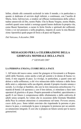 Infine, chiedo alle comunità ecclesiali in tutto il mondo, e in particolare a
quante si dedicano al servizio degli infermi, a continuare, con l’ausilio di
Maria, Salus Infirmorum, a rendere un’efficace testimonianza della solleci-
tudine amorevole di Dio, nostro Padre. Che la Beata Vergine, nostra Madre,
conforti quanti sono malati e sostenga quanti hanno dedicato la propria vita,
come Buoni Samaritani, a curare le ferite fisiche e spirituali dei sofferenti.
Unito a voi nel pensiero e nella preghiera, imparto di cuore la mia Benedi-
zione Apostolica quale pegno di forza e di pace nel Signore.

Dal Vaticano, 8 dicembre 2006




      MESSAGGIO PER LA CELEBRAZIONE DELLA
         GIORNATA MONDIALE DELLA PACE
                             1° GENNAIO 2007


LA PERSONA UMANA, CUORE DELLA PACE

1. All’inizio del nuovo anno, vorrei far giungere ai Governanti e ai Respon-
sabili delle Nazioni, come anche a tutti gli uomini e le donne di buona vo-
lontà, il mio augurio di pace. Lo rivolgo, in particolare, a quanti sono nel
dolore e nella sofferenza, a chi vive minacciato dalla violenza e dalla forza
delle armi o, calpestato nella sua dignità, attende il proprio riscatto umano e
sociale. Lo rivolgo ai bambini, che con la loro innocenza arricchiscono l’u-
manità di bontà e di speranza e, con il loro dolore, ci stimolano a farci tutti
operatori di giustizia e di pace. Proprio pensando ai bambini, specialmente a
quelli il cui futuro è compromesso dallo sfruttamento e dalla cattiveria di
adulti senza scrupoli, ho voluto che in occasione della Giornata Mondiale
della Pace la comune attenzione si concentrasse sul tema: Persona umana,
cuore della pace. Sono infatti convinto che rispettando la persona si pro-
muove la pace, e costruendo la pace si pongono le premesse per un autenti-
co umanesimo integrale. È così che si prepara un futuro sereno per le nuove
generazioni.

                                      11
 
