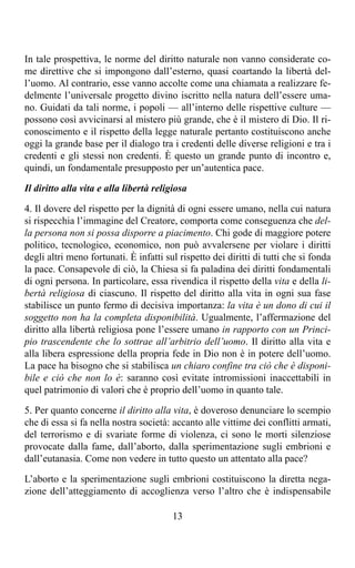 In tale prospettiva, le norme del diritto naturale non vanno considerate co-
me direttive che si impongono dall’esterno, quasi coartando la libertà del-
l’uomo. Al contrario, esse vanno accolte come una chiamata a realizzare fe-
delmente l’universale progetto divino iscritto nella natura dell’essere uma-
no. Guidati da tali norme, i popoli — all’interno delle rispettive culture —
possono così avvicinarsi al mistero più grande, che è il mistero di Dio. Il ri-
conoscimento e il rispetto della legge naturale pertanto costituiscono anche
oggi la grande base per il dialogo tra i credenti delle diverse religioni e tra i
credenti e gli stessi non credenti. È questo un grande punto di incontro e,
quindi, un fondamentale presupposto per un’autentica pace.

Il diritto alla vita e alla libertà religiosa

4. Il dovere del rispetto per la dignità di ogni essere umano, nella cui natura
si rispecchia l’immagine del Creatore, comporta come conseguenza che del-
la persona non si possa disporre a piacimento. Chi gode di maggiore potere
politico, tecnologico, economico, non può avvalersene per violare i diritti
degli altri meno fortunati. È infatti sul rispetto dei diritti di tutti che si fonda
la pace. Consapevole di ciò, la Chiesa si fa paladina dei diritti fondamentali
di ogni persona. In particolare, essa rivendica il rispetto della vita e della li-
bertà religiosa di ciascuno. Il rispetto del diritto alla vita in ogni sua fase
stabilisce un punto fermo di decisiva importanza: la vita è un dono di cui il
soggetto non ha la completa disponibilità. Ugualmente, l’affermazione del
diritto alla libertà religiosa pone l’essere umano in rapporto con un Princi-
pio trascendente che lo sottrae all’arbitrio dell’uomo. Il diritto alla vita e
alla libera espressione della propria fede in Dio non è in potere dell’uomo.
La pace ha bisogno che si stabilisca un chiaro confine tra ciò che è disponi-
bile e ciò che non lo è: saranno così evitate intromissioni inaccettabili in
quel patrimonio di valori che è proprio dell’uomo in quanto tale.

5. Per quanto concerne il diritto alla vita, è doveroso denunciare lo scempio
che di essa si fa nella nostra società: accanto alle vittime dei conflitti armati,
del terrorismo e di svariate forme di violenza, ci sono le morti silenziose
provocate dalla fame, dall’aborto, dalla sperimentazione sugli embrioni e
dall’eutanasia. Come non vedere in tutto questo un attentato alla pace?

L’aborto e la sperimentazione sugli embrioni costituiscono la diretta nega-
zione dell’atteggiamento di accoglienza verso l’altro che è indispensabile

                                         13
 