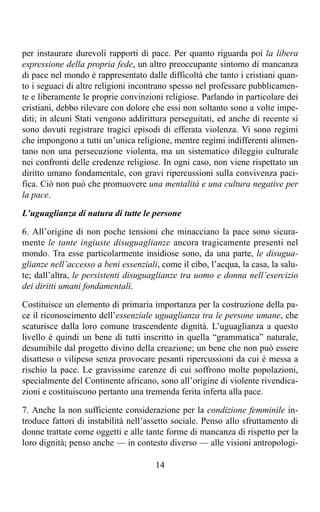 per instaurare durevoli rapporti di pace. Per quanto riguarda poi la libera
espressione della propria fede, un altro preoccupante sintomo di mancanza
di pace nel mondo è rappresentato dalle difficoltà che tanto i cristiani quan-
to i seguaci di altre religioni incontrano spesso nel professare pubblicamen-
te e liberamente le proprie convinzioni religiose. Parlando in particolare dei
cristiani, debbo rilevare con dolore che essi non soltanto sono a volte impe-
diti; in alcuni Stati vengono addirittura perseguitati, ed anche di recente si
sono dovuti registrare tragici episodi di efferata violenza. Vi sono regimi
che impongono a tutti un’unica religione, mentre regimi indifferenti alimen-
tano non una persecuzione violenta, ma un sistematico dileggio culturale
nei confronti delle credenze religiose. In ogni caso, non viene rispettato un
diritto umano fondamentale, con gravi ripercussioni sulla convivenza paci-
fica. Ciò non può che promuovere una mentalità e una cultura negative per
la pace.

L’uguaglianza di natura di tutte le persone

6. All’origine di non poche tensioni che minacciano la pace sono sicura-
mente le tante ingiuste disuguaglianze ancora tragicamente presenti nel
mondo. Tra esse particolarmente insidiose sono, da una parte, le disugua-
glianze nell’accesso a beni essenziali, come il cibo, l’acqua, la casa, la salu-
te; dall’altra, le persistenti disuguaglianze tra uomo e donna nell’esercizio
dei diritti umani fondamentali.

Costituisce un elemento di primaria importanza per la costruzione della pa-
ce il riconoscimento dell’essenziale uguaglianza tra le persone umane, che
scaturisce dalla loro comune trascendente dignità. L’uguaglianza a questo
livello è quindi un bene di tutti inscritto in quella “grammatica” naturale,
desumibile dal progetto divino della creazione; un bene che non può essere
disatteso o vilipeso senza provocare pesanti ripercussioni da cui è messa a
rischio la pace. Le gravissime carenze di cui soffrono molte popolazioni,
specialmente del Continente africano, sono all’origine di violente rivendica-
zioni e costituiscono pertanto una tremenda ferita inferta alla pace.

7. Anche la non sufficiente considerazione per la condizione femminile in-
troduce fattori di instabilità nell’assetto sociale. Penso allo sfruttamento di
donne trattate come oggetti e alle tante forme di mancanza di rispetto per la
loro dignità; penso anche — in contesto diverso — alle visioni antropologi-

                                      14
 