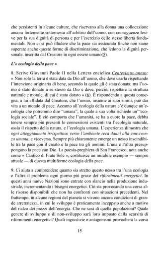 che persistenti in alcune culture, che riservano alla donna una collocazione
ancora fortemente sottomessa all’arbitrio dell’uomo, con conseguenze lesi-
ve per la sua dignità di persona e per l’esercizio delle stesse libertà fonda-
mentali. Non ci si può illudere che la pace sia assicurata finché non siano
superate anche queste forme di discriminazione, che ledono la dignità per-
sonale, inscritta dal Creatore in ogni essere umano(5).

L’« ecologia della pace »

8. Scrive Giovanni Paolo II nella Lettera enciclica Centesimus annus:
« Non solo la terra è stata data da Dio all’uomo, che deve usarla rispettando
l’intenzione originaria di bene, secondo la quale gli è stata donata; ma l’uo-
mo è stato donato a se stesso da Dio e deve, perciò, rispettare la struttura
naturale e morale, di cui è stato dotato » (6). È rispondendo a questa conse-
gna, a lui affidata dal Creatore, che l’uomo, insieme ai suoi simili, può dar
vita a un mondo di pace. Accanto all’ecologia della natura c’è dunque un’e-
cologia che potremmo dire “umana”, la quale a sua volta richiede un’“eco-
logia sociale”. E ciò comporta che l’umanità, se ha a cuore la pace, debba
tenere sempre più presenti le connessioni esistenti tra l’ecologia naturale,
ossia il rispetto della natura, e l’ecologia umana. L’esperienza dimostra che
ogni atteggiamento irrispettoso verso l’ambiente reca danni alla conviven-
za umana, e viceversa. Sempre più chiaramente emerge un nesso inscindibi-
le tra la pace con il creato e la pace tra gli uomini. L’una e l’altra presup-
pongono la pace con Dio. La poesia-preghiera di San Francesco, nota anche
come « Cantico di Frate Sole », costituisce un mirabile esempio — sempre
attuale — di questa multiforme ecologia della pace.

9. Ci aiuta a comprendere quanto sia stretto questo nesso tra l’una ecologia
e l’altra il problema ogni giorno più grave dei rifornimenti energetici. In
questi anni nuove Nazioni sono entrate con slancio nella produzione indu-
striale, incrementando i bisogni energetici. Ciò sta provocando una corsa al-
le risorse disponibili che non ha confronti con situazioni precedenti. Nel
frattempo, in alcune regioni del pianeta si vivono ancora condizioni di gran-
de arretratezza, in cui lo sviluppo è praticamente inceppato anche a motivo
del rialzo dei prezzi dell’energia. Che ne sarà di quelle popolazioni? Quale
genere di sviluppo o di non-sviluppo sarà loro imposto dalla scarsità di
rifornimenti energetici? Quali ingiustizie e antagonismi provocherà la corsa

                                     15
 