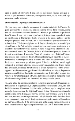 apre la strada all’intervento di imposizioni autoritarie, finendo così per la-
sciare la persona stessa indifesa e, conseguentemente, facile preda dell’op-
pressione e della violenza.

Diritti umani e Organizzazioni internazionali

12. Una pace vera e stabile presuppone il rispetto dei diritti dell’uomo. Se
però questi diritti si fondano su una concezione debole della persona, come
non ne risulteranno anch’essi indeboliti? Si rende qui evidente la profonda
insufficienza di una concezione relativistica della persona, quando si tratta
di giustificarne e difenderne i diritti. L’aporia in tal caso è palese: i diritti
vengono proposti come assoluti, ma il fondamento che per essi si adduce è
solo relativo. C’è da meravigliarsi se, di fronte alle esigenze “scomode” po-
ste dall’uno o dall’altro diritto, possa insorgere qualcuno a contestarlo o a
deciderne l’accantonamento? Solo se radicati in oggettive istanze della na-
tura donata all’uomo dal Creatore, i diritti a lui attribuiti possono essere af-
fermati senza timore di smentita. Va da sé, peraltro, che i diritti dell’uomo
implicano a suo carico dei doveri. Bene sentenziava, al riguardo, il mahat-
ma Gandhi: « Il Gange dei diritti discende dall’Himalaia dei doveri ». È so-
lo facendo chiarezza su questi presupposti di fondo che i diritti umani, oggi
sottoposti a continui attacchi, possono essere adeguatamente difesi. Senza
tale chiarezza, si finisce per utilizzare la stessa espressione, ‘diritti umani’
appunto, sottintendendo soggetti assai diversi fra loro: per alcuni, la persona
umana contraddistinta da dignità permanente e da diritti validi sempre, do-
vunque e per chiunque; per altri, una persona dalla dignità cangiante e dai
diritti sempre negoziabili: nei contenuti, nel tempo e nello spazio.

13. Alla tutela dei diritti umani fanno costante riferimento gli Organismi in-
ternazionali e, in particolare, l’Organizzazione delle Nazioni Unite, che con
la Dichiarazione Universale del 1948 si è prefissata, quale compito fonda-
mentale, la promozione dei diritti dell’uomo. A tale Dichiarazione si guarda
come ad una sorta di impegno morale assunto dall’umanità intera. Ciò ha
una sua profonda verità soprattutto se i diritti descritti nella Dichiarazione
sono considerati come aventi fondamento non semplicemente nella decisio-
ne dell’assemblea che li ha approvati, ma nella natura stessa dell’uomo e
nella sua inalienabile dignità di persona creata da Dio. È importante, pertan-

                                       17
 
