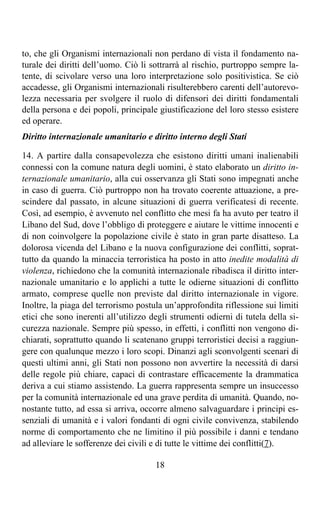 to, che gli Organismi internazionali non perdano di vista il fondamento na-
turale dei diritti dell’uomo. Ciò li sottrarrà al rischio, purtroppo sempre la-
tente, di scivolare verso una loro interpretazione solo positivistica. Se ciò
accadesse, gli Organismi internazionali risulterebbero carenti dell’autorevo-
lezza necessaria per svolgere il ruolo di difensori dei diritti fondamentali
della persona e dei popoli, principale giustificazione del loro stesso esistere
ed operare.
Diritto internazionale umanitario e diritto interno degli Stati

14. A partire dalla consapevolezza che esistono diritti umani inalienabili
connessi con la comune natura degli uomini, è stato elaborato un diritto in-
ternazionale umanitario, alla cui osservanza gli Stati sono impegnati anche
in caso di guerra. Ciò purtroppo non ha trovato coerente attuazione, a pre-
scindere dal passato, in alcune situazioni di guerra verificatesi di recente.
Così, ad esempio, è avvenuto nel conflitto che mesi fa ha avuto per teatro il
Libano del Sud, dove l’obbligo di proteggere e aiutare le vittime innocenti e
di non coinvolgere la popolazione civile è stato in gran parte disatteso. La
dolorosa vicenda del Libano e la nuova configurazione dei conflitti, soprat-
tutto da quando la minaccia terroristica ha posto in atto inedite modalità di
violenza, richiedono che la comunità internazionale ribadisca il diritto inter-
nazionale umanitario e lo applichi a tutte le odierne situazioni di conflitto
armato, comprese quelle non previste dal diritto internazionale in vigore.
Inoltre, la piaga del terrorismo postula un’approfondita riflessione sui limiti
etici che sono inerenti all’utilizzo degli strumenti odierni di tutela della si-
curezza nazionale. Sempre più spesso, in effetti, i conflitti non vengono di-
chiarati, soprattutto quando li scatenano gruppi terroristici decisi a raggiun-
gere con qualunque mezzo i loro scopi. Dinanzi agli sconvolgenti scenari di
questi ultimi anni, gli Stati non possono non avvertire la necessità di darsi
delle regole più chiare, capaci di contrastare efficacemente la drammatica
deriva a cui stiamo assistendo. La guerra rappresenta sempre un insuccesso
per la comunità internazionale ed una grave perdita di umanità. Quando, no-
nostante tutto, ad essa si arriva, occorre almeno salvaguardare i principi es-
senziali di umanità e i valori fondanti di ogni civile convivenza, stabilendo
norme di comportamento che ne limitino il più possibile i danni e tendano
ad alleviare le sofferenze dei civili e di tutte le vittime dei conflitti(7).

                                      18
 