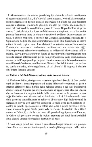 15. Altro elemento che suscita grande inquietudine è la volontà, manifestata
di recente da alcuni Stati, di dotarsi di armi nucleari. Ne è risultato ulterior-
mente accentuato il diffuso clima di incertezza e di paura per una possibile
catastrofe atomica. Ciò riporta gli animi indietro nel tempo, alle ansie logo-
ranti del periodo della cosiddetta « guerra fredda ». Dopo di allora si spera-
va che il pericolo atomico fosse definitivamente scongiurato e che l’umanità
potesse finalmente tirare un durevole sospiro di sollievo. Quanto appare at-
tuale, a questo proposito, il monito del Concilio Ecumenico Vaticano II: «
Ogni azione bellica che indiscriminatamente mira alla distruzione di intere
città o di vaste regioni con i loro abitanti è un crimine contro Dio e contro
l’uomo, che deve essere condannato con fermezza e senza esitazione »(8).
Purtroppo ombre minacciose continuano ad addensarsi all’orizzonte dell’u-
manità. La via per assicurare un futuro di pace per tutti è rappresentata non
solo da accordi internazionali per la non proliferazione delle armi nucleari,
ma anche dall’impegno di perseguire con determinazione la loro diminuzio-
ne e il loro definitivo smantellamento. Niente si lasci di intentato per arriva-
re, con la trattativa, al conseguimento di tali obiettivi! È in gioco il destino
dell’intera famiglia umana!

La Chiesa a tutela della trascendenza della persona umana

16. Desidero, infine, rivolgere un pressante appello al Popolo di Dio, perché
ogni cristiano si senta impegnato ad essere infaticabile operatore di pace e
strenuo difensore della dignità della persona umana e dei suoi inalienabili
diritti. Grato al Signore per averlo chiamato ad appartenere alla sua Chiesa
che, nel mondo, è « segno e tutela della trascendenza della persona umana
»(9), il cristiano non si stancherà di implorare da Lui il fondamentale bene
della pace che tanta rilevanza ha nella vita di ciascuno. Egli inoltre sentirà la
fierezza di servire con generosa dedizione la causa della pace, andando in-
contro ai fratelli, specialmente a coloro che, oltre a patire povertà e priva-
zioni, sono anche privi di tale prezioso bene. Gesù ci ha rivelato che « Dio è
amore » (1 Gv 4,8) e che la vocazione più grande di ogni persona è l’amore.
In Cristo noi possiamo trovare le ragioni supreme per farci fermi paladini
della dignità umana e coraggiosi costruttori di pace.

17. Non venga quindi mai meno il contributo di ogni credente alla promo-
zione di un vero umanesimo integrale, secondo gli insegnamenti delle Lette-

                                       19
 