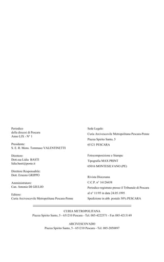 Periodico                                                   Sede Legale:
della diocesi di Pescara                                    Curia Arcivescovile Metropolitana Pescara-Penne
Anno LIX - N° 1
                                                            Piazza Spirito Santo, 5
Presidente:                                                 65121 PESCARA
S. E. R. Mons. Tommaso VALENTINETTI

Direttore:                                                  Fotocomposizione e Stampa:
Dott.ssa Lidia BASTI                                        Tipografia MAX PRINT
lidia.basti@poste.it
                                                            65016 MONTESILVANO (PE)
Direttore Responsabile:
Dott. Ernesto GRIPPO
                                                            Rivista Diocesana
Amministratore:                                             C.C.P. n° 16126658
Can. Antonio DI GIULIO                                      Periodico registrato presso il Tribunale di Pescara

Editore:                                                    al n° 11/95 in data 24.05.1995
Curia Arcivescovile Metropolitana Pescara-Penne             Spedizione in abb. postale 50% PESCARA



                                           CURIA METROPOLITANA
                 Piazza Spirito Santo, 5 - 651210 Pescara - Tel. 085-4222571 - Fax 085-4213149

                                              ARCIVESCOVADO
                           Piazza Spirito Santo, 5 - 651210 Pescara - Tel. 085-2058897
 