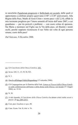re encicliche Populorum progressio e Sollicitudo rei socialis, delle quali ci
apprestiamo a celebrare proprio quest’anno il 40° e il 20° anniversario. Alla
Regina della Pace, Madre di Gesù Cristo « nostra pace » (Ef 2,14), affido la
mia insistente preghiera per l’intera umanità all’inizio dell’anno 2007, a cui
guardiamo — pur tra pericoli e problemi — con cuore colmo di speranza.
Sia Maria a mostrarci nel Figlio suo la Via della pace, ed illumini i nostri
occhi, perché sappiano riconoscere il suo Volto nel volto di ogni persona
umana, cuore della pace!

Dal Vaticano, 8 Dicembre 2006.




_______________

(1) Cfr Catechismo della Chiesa Cattolica, 357.

(2) Sermo 169, 11, 13: PL 38, 923.

(3) N. 3.

(4) Omelia all'Islinger Feld di Regensburg (12 settembre 2006).

(5) Cfr Congregazione per la Dottrina della Fede, Lettera ai Vescovi della Chiesa Cattoli-
    ca sulla collaborazione dell'uomo e della donna nella Chiesa e nel mondo (31 maggio
    2004), nn. 15-16.

(6) N. 38.

(7) A tale riguardo, il Catechismo della Chiesa Cattolica ha dettato criteri molto severi e
    precisi: cfr nn. 2307-2317.

(8) Cost. past. Gaudium et spes, 80.

(9) Conc. Ecum. Vat. II, ibid. n. 76.

                                           20
 