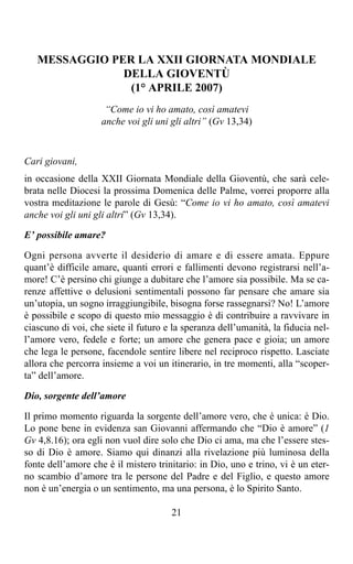 MESSAGGIO PER LA XXII GIORNATA MONDIALE
               DELLA GIOVENTÙ
                (1° APRILE 2007)
                     “Come io vi ho amato, così amatevi
                    anche voi gli uni gli altri” (Gv 13,34)



Cari giovani,
in occasione della XXII Giornata Mondiale della Gioventù, che sarà cele-
brata nelle Diocesi la prossima Domenica delle Palme, vorrei proporre alla
vostra meditazione le parole di Gesù: “Come io vi ho amato, così amatevi
anche voi gli uni gli altri” (Gv 13,34).

E’ possibile amare?

Ogni persona avverte il desiderio di amare e di essere amata. Eppure
quant’è difficile amare, quanti errori e fallimenti devono registrarsi nell’a-
more! C’è persino chi giunge a dubitare che l’amore sia possibile. Ma se ca-
renze affettive o delusioni sentimentali possono far pensare che amare sia
un’utopia, un sogno irraggiungibile, bisogna forse rassegnarsi? No! L’amore
è possibile e scopo di questo mio messaggio è di contribuire a ravvivare in
ciascuno di voi, che siete il futuro e la speranza dell’umanità, la fiducia nel-
l’amore vero, fedele e forte; un amore che genera pace e gioia; un amore
che lega le persone, facendole sentire libere nel reciproco rispetto. Lasciate
allora che percorra insieme a voi un itinerario, in tre momenti, alla “scoper-
ta” dell’amore.

Dio, sorgente dell’amore

Il primo momento riguarda la sorgente dell’amore vero, che è unica: è Dio.
Lo pone bene in evidenza san Giovanni affermando che “Dio è amore” (1
Gv 4,8.16); ora egli non vuol dire solo che Dio ci ama, ma che l’essere stes-
so di Dio è amore. Siamo qui dinanzi alla rivelazione più luminosa della
fonte dell’amore che è il mistero trinitario: in Dio, uno e trino, vi è un eter-
no scambio d’amore tra le persone del Padre e del Figlio, e questo amore
non è un’energia o un sentimento, ma una persona, è lo Spirito Santo.

                                      21
 