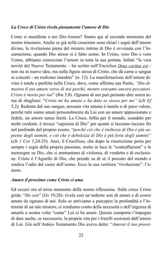 La Croce di Cristo rivela pienamente l’amore di Dio

Come si manifesta a noi Dio-Amore? Siamo qui al secondo momento del
nostro itinerario. Anche se già nella creazione sono chiari i segni dell’amore
divino, la rivelazione piena del mistero intimo di Dio è avvenuta con l’In-
carnazione, quando Dio stesso si è fatto uomo. In Cristo, vero Dio e vero
Uomo, abbiamo conosciuto l’amore in tutta la sua portata. Infatti “la vera
novità del Nuovo Testamento – ho scritto nell’Enciclica Deus caritas est -
non sta in nuove idee, ma nella figura stessa di Cristo, che dà carne e sangue
ai concetti - un realismo inaudito” (n. 12). La manifestazione dell’amore di-
vino è totale e perfetta nella Croce, dove, come afferma san Paolo, “Dio di-
mostra il suo amore verso di noi perché, mentre eravamo ancora peccatori,
Cristo è morto per noi” (Rm 5,8). Ognuno di noi può pertanto dire senza te-
ma di sbagliare: “Cristo mi ha amato e ha dato se stesso per me” (cfr Ef
5,2). Redenta dal suo sangue, nessuna vita umana è inutile o di poco valore,
perché tutti siamo amati personalmente da Lui con un amore appassionato e
fedele, un amore senza limiti. La Croce, follia per il mondo, scandalo per
molti credenti, è invece “sapienza di Dio” per quanti si lasciano toccare fin
nel profondo del proprio essere, “perché ciò che è stoltezza di Dio è più sa-
piente degli uomini, e ciò che è debolezza di Dio è più forte degli uomini”
(cfr 1 Cor 1,24-25). Anzi, il Crocifisso, che dopo la risurrezione porta per
sempre i segni della propria passione, mette in luce le “contraffazioni” e le
menzogne su Dio, che si ammantano di violenza, di vendetta e di esclusio-
ne. Cristo è l’Agnello di Dio, che prende su di sé il peccato del mondo e
sradica l’odio dal cuore dell’uomo. Ecco la sua veritiera “rivoluzione”: l’a-
more.

Amare il prossimo come Cristo ci ama

Ed eccoci ora al terzo momento della nostra riflessione. Sulla croce Cristo
grida: “Ho sete” (Gv 19,28): rivela così un’ardente sete di amare e di essere
amato da ognuno di noi. Solo se arriviamo a percepire la profondità e l’in-
tensità di un tale mistero, ci rendiamo conto della necessità e dell’urgenza di
amarlo a nostra volta “come” Lui ci ha amati. Questo comporta l’impegno
di dare anche, se necessario, la propria vita per i fratelli sostenuti dall’amore
di Lui. Già nell’Antico Testamento Dio aveva detto: “Amerai il tuo prossi-

                                       22
 