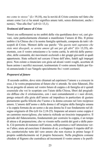 mo come te stesso” (Lv 19,18), ma la novità di Cristo consiste nel fatto che
amare come Lui ci ha amati significa amare tutti, senza distinzioni, anche i
nemici, “fino alla fine” (cfr Gv 13,1).
Testimoni dell’amore di Cristo

Vorrei ora soffermarmi su tre ambiti della vita quotidiana dove voi, cari gio-
vani, siete particolarmente chiamati a manifestare l’amore di Dio. Il primo
ambito è la Chiesa che è la nostra famiglia spirituale, composta da tutti i di-
scepoli di Cristo. Memori delle sue parole: “Da questo tutti sapranno che
siete miei discepoli, se avrete amore gli uni per gli altri” (Gv 13,35), ali-
mentate, con il vostro entusiasmo e la vostra carità, le attività delle parroc-
chie, delle comunità, dei movimenti ecclesiali e dei gruppi giovanili ai quali
appartenete. Siate solleciti nel cercare il bene dell’altro, fedeli agli impegni
presi. Non esitate a rinunciare con gioia ad alcuni vostri svaghi, accettate di
buon animo i sacrifici necessari, testimoniate il vostro amore fedele per Ge-
sù annunciando il suo Vangelo specialmente fra i vostri coetanei.

Prepararsi al futuro

 Il secondo ambito, dove siete chiamati ad esprimere l’amore e a crescere in
esso, è la vostra preparazione al futuro che vi attende. Se siete fidanzati, Dio
ha un progetto di amore sul vostro futuro di coppia e di famiglia ed è quindi
essenziale che voi lo scopriate con l’aiuto della Chiesa, liberi dal pregiudi-
zio diffuso che il cristianesimo, con i suoi comandamenti e i suoi divieti,
ponga ostacoli alla gioia dell’amore ed impedisca in particolare di gustare
pienamente quella felicità che l’uomo e la donna cercano nel loro reciproco
amore. L’amore dell’uomo e della donna è all’origine della famiglia umana
e la coppia formata da un uomo e da una donna ha il suo fondamento nel di-
segno originario di Dio (cfr Gn 2,18-25). Imparare ad amarsi come coppia è
un cammino meraviglioso, che tuttavia richiede un tirocinio impegnativo. Il
periodo del fidanzamento, fondamentale per costruire la coppia, è un tempo
di attesa e di preparazione, che va vissuto nella castità dei gesti e delle paro-
le. Ciò permette di maturare nell’amore, nella premura e nell’attenzione ver-
so l’altro; aiuta ad esercitare il dominio di sé, a sviluppare il rispetto dell’al-
tro, caratteristiche tutte del vero amore che non ricerca in primo luogo il
proprio soddisfacimento né il proprio benessere. Nella preghiera comune
chiedete al Signore che custodisca ed incrementi il vostro amore e lo purifi-

                                        23
 