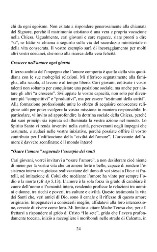 chi da ogni egoismo. Non esitate a rispondere generosamente alla chiamata
del Signore, perché il matrimonio cristiano è una vera e propria vocazione
nella Chiesa. Ugualmente, cari giovani e care ragazze, siate pronti a dire
“sì”, se Iddio vi chiama a seguirlo sulla via del sacerdozio ministeriale o
della vita consacrata. Il vostro esempio sarà di incoraggiamento per molti
altri vostri coetanei, che sono alla ricerca della vera felicità.

Crescere nell’amore ogni giorno

Il terzo ambito dell’impegno che l’amore comporta è quello della vita quoti-
diana con le sue molteplici relazioni. Mi riferisco segnatamente alla fami-
glia, alla scuola, al lavoro e al tempo libero. Cari giovani, coltivate i vostri
talenti non soltanto per conquistare una posizione sociale, ma anche per aiu-
tare gli altri “a crescere”. Sviluppate le vostre capacità, non solo per diven-
tare più “competitivi” e “produttivi”, ma per essere “testimoni della carità”.
Alla formazione professionale unite lo sforzo di acquisire conoscenze reli-
giose utili per poter svolgere la vostra missione in maniera responsabile. In
particolare, vi invito ad approfondire la dottrina sociale della Chiesa, perché
dai suoi principi sia ispirata ed illuminata la vostra azione nel mondo. Lo
Spirito Santo vi renda inventivi nella carità, perseveranti negli impegni che
assumete, e audaci nelle vostre iniziative, perché possiate offrire il vostro
contributo per l’edificazione della “civiltà dell’amore”. L’orizzonte dell’a-
more è davvero sconfinato: è il mondo intero!

“Osare l’amore” seguendo l’esempio dei santi

Cari giovani, vorrei invitarvi a “osare l’amore”, a non desiderare cioè niente
di meno per la vostra vita che un amore forte e bello, capace di rendere l’e-
sistenza intera una gioiosa realizzazione del dono di voi stessi a Dio e ai fra-
telli, ad imitazione di Colui che mediante l’amore ha vinto per sempre l’o-
dio e la morte (cfr Ap 5,13). L’amore è la sola forza in grado di cambiare il
cuore dell’uomo e l’umanità intera, rendendo proficue le relazioni tra uomi-
ni e donne, tra ricchi e poveri, tra culture e civiltà. Questo testimonia la vita
dei Santi che, veri amici di Dio, sono il canale e il riflesso di questo amore
originario. Impegnatevi a conoscerli meglio, affidatevi alla loro intercessio-
ne, cercate di vivere come loro. Mi limito a citare Madre Teresa che, per af-
frettarsi a rispondere al grido di Cristo “Ho sete”, grido che l’aveva profon-
damente toccata, iniziò a raccogliere i moribondi nelle strade di Calcutta, in

                                       24
 
