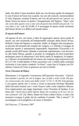 India. Da allora l’unico desiderio della sua vita divenne quello di estinguere
la sete d’amore di Gesù non a parole, ma con atti concreti, riconoscendone
il volto sfigurato, assetato d’amore, nel viso dei più poveri tra i poveri. La
Beata Teresa ha messo in pratica l’insegnamento del Signore: “Ogni volta
che avete fatto queste cose a uno solo di questi miei fratelli più piccoli, l’a-
vete fatto a me” (cfr Mt 25,40). E il messaggio di questa umile testimone
dell’amore divino si è diffuso nel mondo intero.

Il segreto dell’amore

Ad ognuno di noi, cari amici, è dato di raggiungere questo stesso grado di
amore, ma solo ricorrendo all’indispensabile sostegno della Grazia divina.
Soltanto l’aiuto del Signore ci consente, infatti, di sfuggire alla rassegnazio-
ne davanti all’enormità del compito da svolgere e ci infonde il coraggio di
realizzare quanto è umanamente impensabile. Soprattutto l’Eucaristia è la
grande scuola dell’amore. Quando si partecipa regolarmente e con devozio-
ne alla Santa Messa, quando si passano in compagnia di Gesù eucaristico
prolungate pause di adorazione è più facile capire la lunghezza, la larghez-
za, l’altezza e la profondità del suo amore che sorpassa ogni conoscenza (cfr
Ef 3,17-18). Condividendo il Pane eucaristico con i fratelli della comunità
ecclesiale si è poi spinti a tradurre “in fretta”, come fece la Vergine con Eli-
sabetta, l’amore di Cristo in generoso servizio ai fratelli.
Verso l’incontro di Sidney

Illuminante è al riguardo l’esortazione dell’apostolo Giovanni: “Figlioli,
non amiamo a parole, né con la lingua, ma coi fatti e nella verità. Da que-
sto conosceremo che siamo nati dalla verità” (1 Gv 3, 18-19). Cari giovani,
è con questo spirito che vi invito a vivere la prossima Giornata Mondiale
della Gioventù insieme con i vostri Vescovi nelle vostre rispettive Diocesi.
Essa rappresenterà una tappa importante verso l’incontro di Sydney, il cui
tema sarà: “Avrete forza dallo Spirito Santo che scenderà su di voi e mi sa-
rete testimoni” (At 1,8). Maria, Madre di Cristo e della Chiesa, vi aiuti a far
risuonare ovunque il grido che ha cambiato il mondo: “Dio è amore!”. Vi
accompagno con la preghiera e di cuore vi benedico.

Dal Vaticano, 27 Gennaio 2007



                                      25
 