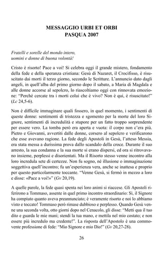 MESSAGGIO URBI ET ORBI
                         PASQUA 2007


Fratelli e sorelle del mondo intero,
uomini e donne di buona volontà!

Cristo è risorto! Pace a voi! Si celebra oggi il grande mistero, fondamento
della fede e della speranza cristiana: Gesù di Nazaret, il Crocifisso, è risu-
scitato dai morti il terzo giorno, secondo le Scritture. L’annuncio dato dagli
angeli, in quell’alba del primo giorno dopo il sabato, a Maria di Magdala e
alle donne accorse al sepolcro, lo riascoltiamo oggi con rinnovata emozio-
ne: “Perché cercate tra i morti colui che è vivo? Non è qui, è risuscitato!”
(Lc 24,5-6).

Non è difficile immaginare quali fossero, in quel momento, i sentimenti di
queste donne: sentimenti di tristezza e sgomento per la morte del loro Si-
gnore, sentimenti di incredulità e stupore per un fatto troppo sorprendente
per essere vero. La tomba però era aperta e vuota: il corpo non c’era più.
Pietro e Giovanni, avvertiti dalle donne, corsero al sepolcro e verificarono
che esse avevano ragione. La fede degli Apostoli in Gesù, l’atteso Messia,
era stata messa a durissima prova dallo scandalo della croce. Durante il suo
arresto, la sua condanna e la sua morte si erano dispersi, ed ora si ritrovava-
no insieme, perplessi e disorientati. Ma il Risorto stesso venne incontro alla
loro incredula sete di certezze. Non fu sogno, né illusione o immaginazione
soggettiva quell’incontro; fu un’esperienza vera, anche se inattesa e proprio
per questo particolarmente toccante. “Venne Gesù, si fermò in mezzo a loro
e disse: «Pace a voi!»” (Gv 20,19).

A quelle parole, la fede quasi spenta nei loro animi si riaccese. Gli Apostoli ri-
ferirono a Tommaso, assente in quel primo incontro straordinario: Sì, il Signore
ha compiuto quanto aveva preannunciato; è veramente risorto e noi lo abbiamo
visto e toccato! Tommaso però rimase dubbioso e perplesso. Quando Gesù ven-
ne una seconda volta, otto giorni dopo nel Cenacolo, gli disse: “Metti qua il tuo
dito e guarda le mie mani; stendi la tua mano, e mettila nel mio costato; e non
essere più incredulo ma credente!”. La risposta dell’Apostolo è una commo-
vente professione di fede: “Mio Signore e mio Dio!” (Gv 20,27-28).

                                       26
 