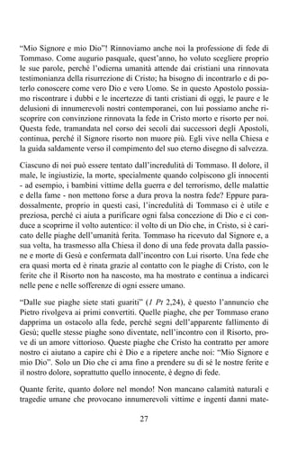 “Mio Signore e mio Dio”! Rinnoviamo anche noi la professione di fede di
Tommaso. Come augurio pasquale, quest’anno, ho voluto scegliere proprio
le sue parole, perché l’odierna umanità attende dai cristiani una rinnovata
testimonianza della risurrezione di Cristo; ha bisogno di incontrarlo e di po-
terlo conoscere come vero Dio e vero Uomo. Se in questo Apostolo possia-
mo riscontrare i dubbi e le incertezze di tanti cristiani di oggi, le paure e le
delusioni di innumerevoli nostri contemporanei, con lui possiamo anche ri-
scoprire con convinzione rinnovata la fede in Cristo morto e risorto per noi.
Questa fede, tramandata nel corso dei secoli dai successori degli Apostoli,
continua, perché il Signore risorto non muore più. Egli vive nella Chiesa e
la guida saldamente verso il compimento del suo eterno disegno di salvezza.

Ciascuno di noi può essere tentato dall’incredulità di Tommaso. Il dolore, il
male, le ingiustizie, la morte, specialmente quando colpiscono gli innocenti
- ad esempio, i bambini vittime della guerra e del terrorismo, delle malattie
e della fame - non mettono forse a dura prova la nostra fede? Eppure para-
dossalmente, proprio in questi casi, l’incredulità di Tommaso ci è utile e
preziosa, perché ci aiuta a purificare ogni falsa concezione di Dio e ci con-
duce a scoprirne il volto autentico: il volto di un Dio che, in Cristo, si è cari-
cato delle piaghe dell’umanità ferita. Tommaso ha ricevuto dal Signore e, a
sua volta, ha trasmesso alla Chiesa il dono di una fede provata dalla passio-
ne e morte di Gesù e confermata dall’incontro con Lui risorto. Una fede che
era quasi morta ed è rinata grazie al contatto con le piaghe di Cristo, con le
ferite che il Risorto non ha nascosto, ma ha mostrato e continua a indicarci
nelle pene e nelle sofferenze di ogni essere umano.

“Dalle sue piaghe siete stati guariti” (1 Pt 2,24), è questo l’annuncio che
Pietro rivolgeva ai primi convertiti. Quelle piaghe, che per Tommaso erano
dapprima un ostacolo alla fede, perché segni dell’apparente fallimento di
Gesù; quelle stesse piaghe sono diventate, nell’incontro con il Risorto, pro-
ve di un amore vittorioso. Queste piaghe che Cristo ha contratto per amore
nostro ci aiutano a capire chi è Dio e a ripetere anche noi: “Mio Signore e
mio Dio”. Solo un Dio che ci ama fino a prendere su di sé le nostre ferite e
il nostro dolore, soprattutto quello innocente, è degno di fede.

Quante ferite, quanto dolore nel mondo! Non mancano calamità naturali e
tragedie umane che provocano innumerevoli vittime e ingenti danni mate-

                                       27
 