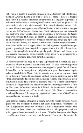 riali. Penso a quanto è avvenuto di recente in Madagascar, nelle Isole Salo-
mone, in America Latina e in altre Regioni del mondo. Penso al flagello
della fame, alle malattie incurabili, al terrorismo e ai sequestri di persona, ai
mille volti della violenza - talora giustificata in nome della religione - al di-
sprezzo della vita e alla violazione dei diritti umani, allo sfruttamento della
persona. Guardo con apprensione alla condizione in cui si trovano non po-
che regioni dell’Africa: nel Darfur e nei Paesi vicini permane una catastrofi-
ca e purtroppo sottovalutata situazione umanitaria; a Kinshasa, nella Repub-
blica Democratica del Congo, gli scontri e i saccheggi delle scorse settima-
ne fanno temere per il futuro del processo democratico congolese e per la ri-
costruzione del Paese; in Somalia la ripresa dei combattimenti allontana la
prospettiva della pace e appesantisce la crisi regionale, specialmente per
quanto riguarda gli spostamenti della popolazione e il traffico di armi; una
grave crisi attanaglia lo Zimbabwe, per la quale i Vescovi del Paese, in un
loro recente documento, hanno indicato come unica via di superamento la
preghiera e l’impegno condiviso per il bene comune.

Di riconciliazione e di pace ha bisogno la popolazione di Timor Est, che si
appresta a vivere importanti scadenze elettorali. Di pace hanno bisogno an-
che lo Sri Lanka, dove solo una soluzione negoziata porrà fine al dramma
del conflitto che lo insanguina, e l’Afghanistan, segnato da crescente inquie-
tudine e instabilità. In Medio Oriente, accanto a segni di speranza nel dialo-
go fra Israele e l’Autorità palestinese, nulla di positivo purtroppo viene dal-
l’Iraq, insanguinato da continue stragi, mentre fuggono le popolazioni civili;
in Libano lo stallo delle istituzioni politiche minaccia il ruolo che il Paese è
chiamato a svolgere nell’area mediorientale e ne ipoteca gravemente il futu-
ro. Non posso infine dimenticare le difficoltà che le comunità cristiane af-
frontano quotidianamente e l’esodo dei cristiani dalla Terra benedetta che è
la culla della nostra fede. A quelle popolazioni rinnovo con affetto l’espres-
sione della mia vicinanza spirituale.

Cari fratelli e sorelle, attraverso le piaghe di Cristo risorto possiamo vedere
questi mali che affliggono l’umanità con occhi di speranza. Risorgendo, in-
fatti, il Signore non ha tolto la sofferenza e il male dal mondo, ma li ha vinti
alla radice con la sovrabbondanza della sua Grazia. Alla prepotenza del Ma-
le ha opposto l’onnipotenza del suo Amore. Ci ha lasciato come via alla pa-
ce e alla gioia l’Amore che non teme la morte. “Come io vi ho amato - ha

                                       28
 