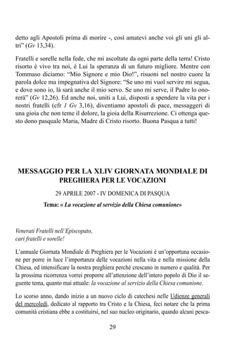 detto agli Apostoli prima di morire -, così amatevi anche voi gli uni gli al-
tri” (Gv 13,34).

Fratelli e sorelle nella fede, che mi ascoltate da ogni parte della terra! Cristo
risorto è vivo tra noi, è Lui la speranza di un futuro migliore. Mentre con
Tommaso diciamo: “Mio Signore e mio Dio!”, risuoni nel nostro cuore la
parola dolce ma impegnativa del Signore: “Se uno mi vuol servire mi segua,
e dove sono io, là sarà anche il mio servo. Se uno mi serve, il Padre lo ono-
rerà” (Gv 12,26). Ed anche noi, uniti a Lui, disposti a spendere la vita per i
nostri fratelli (cfr 1 Gv 3,16), diventiamo apostoli di pace, messaggeri di
una gioia che non teme il dolore, la gioia della Risurrezione. Ci ottenga que-
sto dono pasquale Maria, Madre di Cristo risorto. Buona Pasqua a tutti!




MESSAGGIO PER LA XLIV GIORNATA MONDIALE DI
        PREGHIERA PER LE VOCAZIONI
                 29 APRILE 2007 - IV DOMENICA DI PASQUA
            Tema: « La vocazione al servizio della Chiesa comunione»



Venerati Fratelli nell’Episcopato,
cari fratelli e sorelle!

L’annuale Giornata Mondiale di Preghiera per le Vocazioni è un’opportuna occasio-
ne per porre in luce l’importanza delle vocazioni nella vita e nella missione della
Chiesa, ed intensificare la nostra preghiera perché crescano in numero e qualità. Per
la prossima ricorrenza vorrei proporre all’attenzione dell’intero popolo di Dio il se-
guente tema, quanto mai attuale: la vocazione al servizio della Chiesa comunione.

Lo scorso anno, dando inizio a un nuovo ciclo di catechesi nelle Udienze generali
del mercoledì, dedicato al rapporto tra Cristo e la Chiesa, feci notare che la prima
comunità cristiana ebbe a costituirsi, nel suo nucleo originario, quando alcuni pesca-

                                         29
 