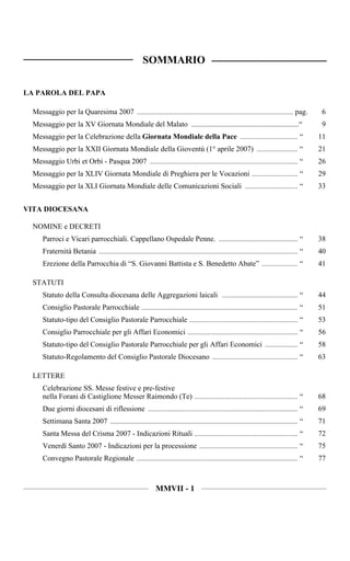 SOMMARIO

LA PAROLA DEL PAPA

  Messaggio per la Quaresima 2007 ............................................................................................... pag.                  6
  Messaggio per la XV Giornata Mondiale del Malato ..........................................................“                                          9
  Messaggio per la Celebrazione della Giornata Mondiale della Pace ................................... “                                               11
  Messaggio per la XXII Giornata Mondiale della Gioventù (1° aprile 2007) ......................... “                                                  21
  Messaggio Urbi et Orbi - Pasqua 2007 .......................................................................................... “                    26
  Messaggio per la XLIV Giornata Mondiale di Preghiera per le Vocazioni ............................ “                                                 29
  Messaggio per la XLI Giornata Mondiale delle Comunicazioni Sociali ................................ “                                                33


VITA DIOCESANA

  NOMINE e DECRETI
      Parroci e Vicari parrocchiali. Cappellano Ospedale Penne. ................................................ “                                     38
      Fraternità Betania ......................................................................................................................... “   40
      Erezione della Parrocchia di “S. Giovanni Battista e S. Benedetto Abate” ...................... “                                                41

  STATUTI
      Statuto della Consulta diocesana delle Aggregazioni laicali .............................................. “                                     44
      Consiglio Pastorale Parrocchiale ............................................................................................... “               51
      Statuto-tipo del Consiglio Pastorale Parrocchiale .................................................................. “                           53
      Consiglio Parrocchiale per gli Affari Economici ................................................................... “                            56
      Statuto-tipo del Consiglio Pastorale Parrocchiale per gli Affari Economici .................... “                                                58
      Statuto-Regolamento del Consiglio Pastorale Diocesano .................................................... “                                     63

  LETTERE
      Celebrazione SS. Messe festive e pre-festive
      nella Forani di Castiglione Messer Raimondo (Te) ............................................................... “                               68
      Due giorni diocesani di riflessione ........................................................................................... “                69
      Settimana Santa 2007 .................................................................................................................. “        71
      Santa Messa del Crisma 2007 - Indicazioni Rituali ............................................................... “                              72
      Venerdì Santo 2007 - Indicazioni per la processione ............................................................ “                               75
      Convegno Pastorale Regionale .................................................................................................. “                77



                                                                   MMVII - 1
 