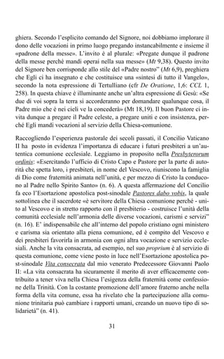 ghiera. Secondo l’esplicito comando del Signore, noi dobbiamo implorare il
dono delle vocazioni in primo luogo pregando instancabilmente e insieme il
«padrone della messe». L’invito è al plurale: «Pregate dunque il padrone
della messe perché mandi operai nella sua messe» (Mt 9,38). Questo invito
del Signore ben corrisponde allo stile del «Padre nostro” (Mt 6,9), preghiera
che Egli ci ha insegnato e che costituisce una «sintesi di tutto il Vangelo»,
secondo la nota espressione di Tertulliano (cfr De Oratione, 1,6: CCL 1,
258). In questa chiave è illuminante anche un’altra espressione di Gesù: «Se
due di voi sopra la terra si accorderanno per domandare qualunque cosa, il
Padre mio che è nei cieli ve la concederà» (Mt 18,19). Il buon Pastore ci in-
vita dunque a pregare il Padre celeste, a pregare uniti e con insistenza, per-
ché Egli mandi vocazioni al servizio della Chiesa-comunione.

Raccogliendo l’esperienza pastorale dei secoli passati, il Concilio Vaticano
II ha posto in evidenza l’importanza di educare i futuri presbiteri a un’au-
tentica comunione ecclesiale. Leggiamo in proposito nella Presbyterorum
ordinis: «Esercitando l’ufficio di Cristo Capo e Pastore per la parte di auto-
rità che spetta loro, i presbiteri, in nome del Vescovo, riuniscono la famiglia
di Dio come fraternità animata nell’unità, e per mezzo di Cristo la conduco-
no al Padre nello Spirito Santo» (n. 6). A questa affermazione del Concilio
fa eco l’Esortazione apostolica post-sinodale Pastores dabo vobis, la quale
sottolinea che il sacerdote «è servitore della Chiesa comunione perché - uni-
to al Vescovo e in stretto rapporto con il presbiterio - costruisce l’unità della
comunità ecclesiale nell’armonia delle diverse vocazioni, carismi e servizi”
(n. 16). E’ indispensabile che all’interno del popolo cristiano ogni ministero
e carisma sia orientato alla piena comunione, ed è compito del Vescovo e
dei presbiteri favorirla in armonia con ogni altra vocazione e servizio eccle-
siali. Anche la vita consacrata, ad esempio, nel suo proprium è al servizio di
questa comunione, come viene posto in luce nell’Esortazione apostolica po-
st-sinodale Vita consecrata dal mio venerato Predecessore Giovanni Paolo
II: «La vita consacrata ha sicuramente il merito di aver efficacemente con-
tribuito a tener viva nella Chiesa l’esigenza della fraternità come confessio-
ne della Trinità. Con la costante promozione dell’amore fraterno anche nella
forma della vita comune, essa ha rivelato che la partecipazione alla comu-
nione trinitaria può cambiare i rapporti umani, creando un nuovo tipo di so-
lidarietà” (n. 41).

                                       31
 