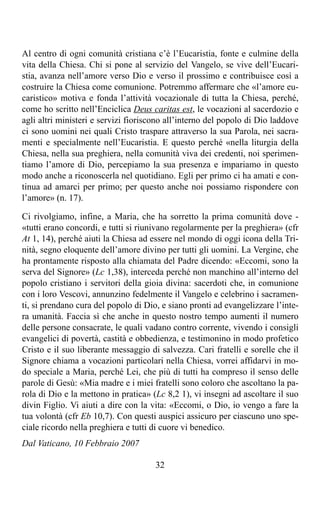 Al centro di ogni comunità cristiana c’è l’Eucaristia, fonte e culmine della
vita della Chiesa. Chi si pone al servizio del Vangelo, se vive dell’Eucari-
stia, avanza nell’amore verso Dio e verso il prossimo e contribuisce così a
costruire la Chiesa come comunione. Potremmo affermare che «l’amore eu-
caristico» motiva e fonda l’attività vocazionale di tutta la Chiesa, perché,
come ho scritto nell’Enciclica Deus caritas est, le vocazioni al sacerdozio e
agli altri ministeri e servizi fioriscono all’interno del popolo di Dio laddove
ci sono uomini nei quali Cristo traspare attraverso la sua Parola, nei sacra-
menti e specialmente nell’Eucaristia. E questo perché «nella liturgia della
Chiesa, nella sua preghiera, nella comunità viva dei credenti, noi sperimen-
tiamo l’amore di Dio, percepiamo la sua presenza e impariamo in questo
modo anche a riconoscerla nel quotidiano. Egli per primo ci ha amati e con-
tinua ad amarci per primo; per questo anche noi possiamo rispondere con
l’amore» (n. 17).

Ci rivolgiamo, infine, a Maria, che ha sorretto la prima comunità dove -
«tutti erano concordi, e tutti si riunivano regolarmente per la preghiera» (cfr
At 1, 14), perché aiuti la Chiesa ad essere nel mondo di oggi icona della Tri-
nità, segno eloquente dell’amore divino per tutti gli uomini. La Vergine, che
ha prontamente risposto alla chiamata del Padre dicendo: «Eccomi, sono la
serva del Signore» (Lc 1,38), interceda perché non manchino all’interno del
popolo cristiano i servitori della gioia divina: sacerdoti che, in comunione
con i loro Vescovi, annunzino fedelmente il Vangelo e celebrino i sacramen-
ti, si prendano cura del popolo di Dio, e siano pronti ad evangelizzare l’inte-
ra umanità. Faccia sì che anche in questo nostro tempo aumenti il numero
delle persone consacrate, le quali vadano contro corrente, vivendo i consigli
evangelici di povertà, castità e obbedienza, e testimonino in modo profetico
Cristo e il suo liberante messaggio di salvezza. Cari fratelli e sorelle che il
Signore chiama a vocazioni particolari nella Chiesa, vorrei affidarvi in mo-
do speciale a Maria, perché Lei, che più di tutti ha compreso il senso delle
parole di Gesù: «Mia madre e i miei fratelli sono coloro che ascoltano la pa-
rola di Dio e la mettono in pratica» (Lc 8,2 1), vi insegni ad ascoltare il suo
divin Figlio. Vi aiuti a dire con la vita: «Eccomi, o Dio, io vengo a fare la
tua volontà (cfr Eb 10,7). Con questi auspici assicuro per ciascuno uno spe-
ciale ricordo nella preghiera e tutti di cuore vi benedico.
Dal Vaticano, 10 Febbraio 2007

                                      32
 
