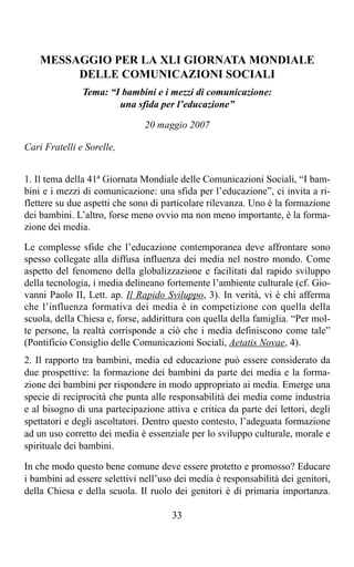 MESSAGGIO PER LA XLI GIORNATA MONDIALE
         DELLE COMUNICAZIONI SOCIALI
               Tema: “I bambini e i mezzi di comunicazione:
                       una sfida per l’educazione”

                               20 maggio 2007

Cari Fratelli e Sorelle,


1. Il tema della 41ª Giornata Mondiale delle Comunicazioni Sociali, “I bam-
bini e i mezzi di comunicazione: una sfida per l’educazione”, ci invita a ri-
flettere su due aspetti che sono di particolare rilevanza. Uno è la formazione
dei bambini. L’altro, forse meno ovvio ma non meno importante, è la forma-
zione dei media.

Le complesse sfide che l’educazione contemporanea deve affrontare sono
spesso collegate alla diffusa influenza dei media nel nostro mondo. Come
aspetto del fenomeno della globalizzazione e facilitati dal rapido sviluppo
della tecnologia, i media delineano fortemente l’ambiente culturale (cf. Gio-
vanni Paolo II, Lett. ap. Il Rapido Sviluppo, 3). In verità, vi è chi afferma
che l’influenza formativa dei media è in competizione con quella della
scuola, della Chiesa e, forse, addirittura con quella della famiglia. “Per mol-
te persone, la realtà corrisponde a ciò che i media definiscono come tale”
(Pontificio Consiglio delle Comunicazioni Sociali, Aetatis Novae, 4).
2. Il rapporto tra bambini, media ed educazione può essere considerato da
due prospettive: la formazione dei bambini da parte dei media e la forma-
zione dei bambini per rispondere in modo appropriato ai media. Emerge una
specie di reciprocità che punta alle responsabilità dei media come industria
e al bisogno di una partecipazione attiva e critica da parte dei lettori, degli
spettatori e degli ascoltatori. Dentro questo contesto, l’adeguata formazione
ad un uso corretto dei media è essenziale per lo sviluppo culturale, morale e
spirituale dei bambini.

In che modo questo bene comune deve essere protetto e promosso? Educare
i bambini ad essere selettivi nell’uso dei media è responsabilità dei genitori,
della Chiesa e della scuola. Il ruolo dei genitori è di primaria importanza.

                                      33
 