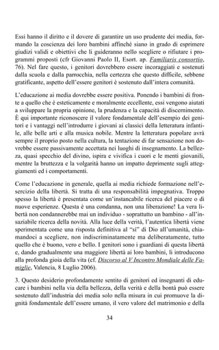 Essi hanno il diritto e il dovere di garantire un uso prudente dei media, for-
mando la coscienza dei loro bambini affinché siano in grado di esprimere
giudizi validi e obiettivi che li guideranno nello scegliere o rifiutare i pro-
grammi proposti (cfr Giovanni Paolo II, Esort. ap. Familiaris consortio,
76). Nel fare questo, i genitori dovrebbero essere incoraggiati e sostenuti
dalla scuola e dalla parrocchia, nella certezza che questo difficile, sebbene
gratificante, aspetto dell’essere genitori è sostenuto dall’intera comunità.

L’educazione ai media dovrebbe essere positiva. Ponendo i bambini di fron-
te a quello che è esteticamente e moralmente eccellente, essi vengono aiutati
a sviluppare la propria opinione, la prudenza e la capacità di discernimento.
È qui importante riconoscere il valore fondamentale dell’esempio dei geni-
tori e i vantaggi nell’introdurre i giovani ai classici della letteratura infanti-
le, alle belle arti e alla musica nobile. Mentre la letteratura popolare avrà
sempre il proprio posto nella cultura, la tentazione di far sensazione non do-
vrebbe essere passivamente accettata nei luoghi di insegnamento. La bellez-
za, quasi specchio del divino, ispira e vivifica i cuori e le menti giovanili,
mentre la bruttezza e la volgarità hanno un impatto deprimente sugli atteg-
giamenti ed i comportamenti.

Come l’educazione in generale, quella ai media richiede formazione nell’e-
sercizio della libertà. Si tratta di una responsabilità impegnativa. Troppo
spesso la libertà è presentata come un’instancabile ricerca del piacere o di
nuove esperienze. Questa è una condanna, non una liberazione! La vera li-
bertà non condannerebbe mai un individuo - soprattutto un bambino - all’in-
saziabile ricerca della novità. Alla luce della verità, l’autentica libertà viene
sperimentata come una risposta definitiva al “sì” di Dio all’umanità, chia-
mandoci a scegliere, non indiscriminatamente ma deliberatamente, tutto
quello che è buono, vero e bello. I genitori sono i guardiani di questa libertà
e, dando gradualmente una maggiore libertà ai loro bambini, li introducono
alla profonda gioia della vita (cf. Discorso al V Incontro Mondiale delle Fa-
miglie, Valencia, 8 Luglio 2006).

3. Questo desiderio profondamente sentito di genitori ed insegnanti di edu-
care i bambini nella via della bellezza, della verità e della bontà può essere
sostenuto dall’industria dei media solo nella misura in cui promuove la di-
gnità fondamentale dell’essere umano, il vero valore del matrimonio e della

                                       34
 