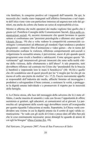 vita familiare, le conquiste positive ed i traguardi dell’umanità. Da qui, la
necessità che i media siano impegnati nell’effettiva formazione e nel rispet-
to dell’etica viene visto con particolare interesse ed urgenza non solo dai ge-
nitori, ma anche da coloro che hanno un senso di responsabilità civica.
Mentre si afferma che molti operatori dei media vogliono fare quello che è
giusto (cf. Pontificio Consiglio delle Comunicazioni Sociali, Etica nelle co-
municazioni sociali, 4), occorre riconoscere che quanti lavorano in questo
settore si confrontano con “pressioni psicologiche e dilemmi etici speciali”
(Aetatis Novae, 19) che a volte vedono la competitività commerciale co-
stringere i comunicatori ad abbassare gli standard. Ogni tendenza a produrre
programmi - compresi film d’animazione e video games - che in nome del
divertimento esaltano la violenza, riflettono comportamenti anti-sociali o
volgarizzano la sessualità umana, è perversione, ancor di più quando questi
programmi sono rivolti a bambini e adolescenti. Come spiegare questo “di-
vertimento” agli innumerevoli giovani innocenti che sono nella realtà vitti-
me della violenza, dello sfruttamento e dell’abuso? A tale proposito, tutti
dovrebbero riflettere sul contrasto tra Cristo che “prendendoli fra le braccia
(i bambini) e imponendo loro le mani li benediceva” (Mc 10,16) e quello
che chi scandalizza uno di questi piccoli per lui “è meglio per lui che gli sia
messa al collo una pietra da mulino” (Lc 17,2). Faccio nuovamente appello
ai responsabili dell’industria dei media, affinché formino ed incoraggino i
produttori a salvaguardare il bene comune, a sostenere la verità, a protegge-
re la dignità umana individuale e a promuovere il rispetto per le necessità
della famiglia.

4. La Chiesa stessa, alla luce del messaggio della salvezza che le è stato af-
fidato, è anche maestra di umanità e vede con favore l’opportunità di offrire
assistenza ai genitori, agli educatori, ai comunicatori ed ai giovani. Le par-
rocchie ed i programmi delle scuole oggi dovrebbero essere all’avanguardia
per quanto riguarda l’educazione ai media. Soprattutto, la Chiesa vuole con-
dividere una visione in cui la dignità umana sia il centro di ogni valida co-
municazione. “Io vedo con gli occhi di Cristo e posso dare all’altro ben più
che le cose esternamente necessarie: posso donargli lo sguardo di amore di
cui egli ha bisogno” (Deus Caritas Est, 18).

Dal Vaticano, 24 gennaio 2007, Festa di San Francesco di Sales

                                      35
 