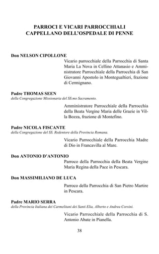 PARROCI E VICARI PARROCCHIALI
         CAPPELLANO DELL’OSPEDALE DI PENNE



Don NELSON CIPOLLONE
                   Vicario parrocchiale della Parrocchia di Santa
                   Maria La Nova in Cellino Attanasio e Ammi-
                   nistratore Parrocchiale della Parrocchia di San
                   Giovanni Apostolo in Montegualtieri, frazione
                   di Cermignano.

Padre THOMAS SEEN
della Congregazione Missionaria del SS.mo Sacramento.

                                   Amministratore Parrocchiale della Parrocchia
                                   della Beata Vergine Maria delle Grazie in Vil-
                                   la Bozza, frazione di Montefino.

Padre NICOLA FISCANTE
della Congregazione del SS. Redentore della Provincia Romana.

                                   Vicario Parrocchiale della Parrocchia Madre
                                   di Dio in Francavilla al Mare.

Don ANTONIO D’ANTONIO
                   Parroco della Parrocchia della Beata Vergine
                   Maria Regina della Pace in Pescara.

Don MASSIMILIANO DE LUCA
                                   Parroco della Parrocchia di San Pietro Martire
                                   in Pescara.

Padre MARIO SERRA
della Provincia Italiana dei Carmelitani dei Santi Elia, Alberto e Andrea Corsini.

                                   Vicario Parrocchiale della Parrocchia di S.
                                   Antonio Abate in Pianella.

                                            38
 