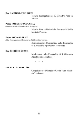 Don AMADEO JOSE ROSSI
                   Vicario Parrocchiale di S. Silvestro Papa in
                   Pescara.

Padre ROBERTO SCOCCHIA
dei Frati Minori della Provincia d’Abruzzo.
                                  Vicario Parrocchiale della Parrocchia Stella
                                  Maris in Pescara.

Padre THOMAS JEEN
della Congregazione Missionaria del SS.mo Sacramento.
                                  Amministratore Parrocchiale della Parrocchia
                                  di S. Giacomo Apostolo in Montefino.

Don GIORGIO SOAVE
                                  Moderatore della Parrocchia di S. Giacomo
                                  Apostolo in Montefino.

                                       *      *    *

Don ROCCO MINCONE
                                  Cappellano dell’Ospedale Civile “San Massi-
                                  mo” in Penne.




                                              39
 