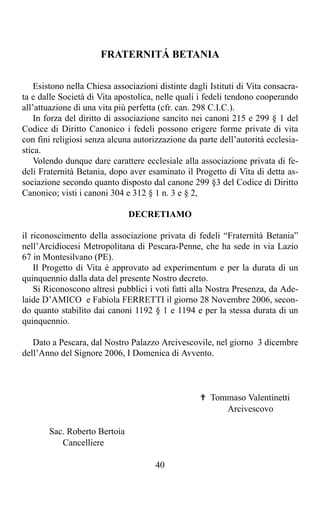 FRATERNITÁ BETANIA

    Esistono nella Chiesa associazioni distinte dagli Istituti di Vita consacra-
ta e dalle Società di Vita apostolica, nelle quali i fedeli tendono cooperando
all’attuazione di una vita più perfetta (cfr. can. 298 C.I.C.).
    In forza del diritto di associazione sancito nei canoni 215 e 299 § 1 del
Codice di Diritto Canonico i fedeli possono erigere forme private di vita
con fini religiosi senza alcuna autorizzazione da parte dell’autorità ecclesia-
stica.
    Volendo dunque dare carattere ecclesiale alla associazione privata di fe-
deli Fraternità Betania, dopo aver esaminato il Progetto di Vita di detta as-
sociazione secondo quanto disposto dal canone 299 §3 del Codice di Diritto
Canonico; visti i canoni 304 e 312 § 1 n. 3 e § 2,

                              DECRETIAMO

il riconoscimento della associazione privata di fedeli “Fraternità Betania”
nell’Arcidiocesi Metropolitana di Pescara-Penne, che ha sede in via Lazio
67 in Montesilvano (PE).
    Il Progetto di Vita è approvato ad experimentum e per la durata di un
quinquennio dalla data del presente Nostro decreto.
    Si Riconoscono altresì pubblici i voti fatti alla Nostra Presenza, da Ade-
laide D’AMICO e Fabiola FERRETTI il giorno 28 Novembre 2006, secon-
do quanto stabilito dai canoni 1192 § 1 e 1194 e per la stessa durata di un
quinquennio.

   Dato a Pescara, dal Nostro Palazzo Arcivescovile, nel giorno 3 dicembre
dell’Anno del Signore 2006, I Domenica di Avvento.



                                                   ✟ Tommaso Valentinetti
                                                        Arcivescovo

       Sac. Roberto Bertoia
          Cancelliere

                                      40
 