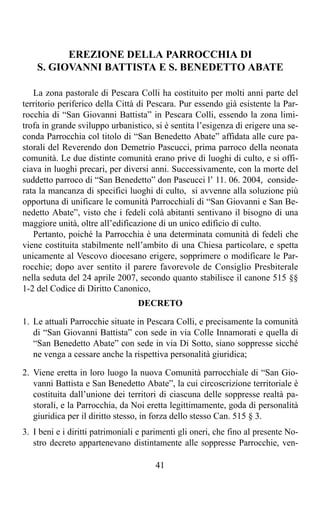 EREZIONE DELLA PARROCCHIA DI
    S. GIOVANNI BATTISTA E S. BENEDETTO ABATE

   La zona pastorale di Pescara Colli ha costituito per molti anni parte del
territorio periferico della Città di Pescara. Pur essendo già esistente la Par-
rocchia di “San Giovanni Battista” in Pescara Colli, essendo la zona limi-
trofa in grande sviluppo urbanistico, si è sentita l’esigenza di erigere una se-
conda Parrocchia col titolo di “San Benedetto Abate” affidata alle cure pa-
storali del Reverendo don Demetrio Pascucci, prima parroco della neonata
comunità. Le due distinte comunità erano prive di luoghi di culto, e si offi-
ciava in luoghi precari, per diversi anni. Successivamente, con la morte del
suddetto parroco di “San Benedetto” don Pascucci l’ 11. 06. 2004, conside-
rata la mancanza di specifici luoghi di culto, si avvenne alla soluzione più
opportuna di unificare le comunità Parrocchiali di “San Giovanni e San Be-
nedetto Abate”, visto che i fedeli colà abitanti sentivano il bisogno di una
maggiore unità, oltre all’edificazione di un unico edificio di culto.
   Pertanto, poiché la Parrocchia è una determinata comunità di fedeli che
viene costituita stabilmente nell’ambito di una Chiesa particolare, e spetta
unicamente al Vescovo diocesano erigere, sopprimere o modificare le Par-
rocchie; dopo aver sentito il parere favorevole de Consiglio Presbiterale
nella seduta del 24 aprile 2007, secondo quanto stabilisce il canone 515 §§
1-2 del Codice di Diritto Canonico,
                                  DECRETO

1. Le attuali Parrocchie situate in Pescara Colli, e precisamente la comunità
   di “San Giovanni Battista” con sede in via Colle Innamorati e quella di
   “San Benedetto Abate” con sede in via Di Sotto, siano soppresse sicché
   ne venga a cessare anche la rispettiva personalità giuridica;

2. Viene eretta in loro luogo la nuova Comunità parrocchiale di “San Gio-
   vanni Battista e San Benedetto Abate”, la cui circoscrizione territoriale è
   costituita dall’unione dei territori di ciascuna delle soppresse realtà pa-
   storali, e la Parrocchia, da Noi eretta legittimamente, goda di personalità
   giuridica per il diritto stesso, in forza dello stesso Can. 515 § 3.
3. I beni e i diritti patrimoniali e parimenti gli oneri, che fino al presente No-
   stro decreto appartenevano distintamente alle soppresse Parrocchie, ven-

                                       41
 