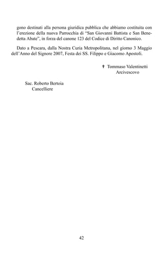 gono destinati alla persona giuridica pubblica che abbiamo costituita con
  l’erezione della nuova Parrocchia di “San Giovanni Battista e San Bene-
  detta Abate”, in forza del canone 123 del Codice di Diritto Canonico.

   Dato a Pescara, dalla Nostra Curia Metropolitana, nel giorno 3 Maggio
dell’Anno del Signore 2007, Festa dei SS. Filippo e Giacomo Apostoli.

                                                ✟ Tommaso Valentinetti
                                                     Arcivescovo

       Sac. Roberto Bertoia
          Cancelliere




                                   42
 