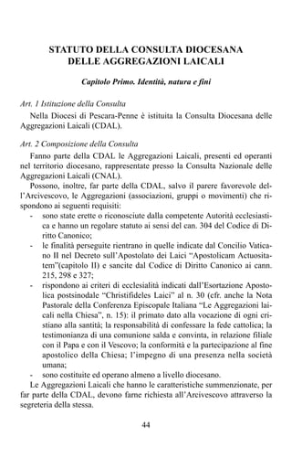 STATUTO DELLA CONSULTA DIOCESANA
            DELLE AGGREGAZIONI LAICALI

                   Capitolo Primo. Identità, natura e fini

Art. 1 Istituzione della Consulta
   Nella Diocesi di Pescara-Penne è istituita la Consulta Diocesana delle
Aggregazioni Laicali (CDAL).

Art. 2 Composizione della Consulta
   Fanno parte della CDAL le Aggregazioni Laicali, presenti ed operanti
nel territorio diocesano, rappresentate presso la Consulta Nazionale delle
Aggregazioni Laicali (CNAL).
   Possono, inoltre, far parte della CDAL, salvo il parere favorevole del-
l’Arcivescovo, le Aggregazioni (associazioni, gruppi o movimenti) che ri-
spondono ai seguenti requisiti:
   - sono state erette o riconosciute dalla competente Autorità ecclesiasti-
       ca e hanno un regolare statuto ai sensi del can. 304 del Codice di Di-
       ritto Canonico;
   - le finalità perseguite rientrano in quelle indicate dal Concilio Vatica-
       no II nel Decreto sull’Apostolato dei Laici “Apostolicam Actuosita-
       tem”(capitolo II) e sancite dal Codice di Diritto Canonico ai cann.
       215, 298 e 327;
   - rispondono ai criteri di ecclesialità indicati dall’Esortazione Aposto-
       lica postsinodale “Christifideles Laici” al n. 30 (cfr. anche la Nota
       Pastorale della Conferenza Episcopale Italiana “Le Aggregazioni lai-
       cali nella Chiesa”, n. 15): il primato dato alla vocazione di ogni cri-
       stiano alla santità; la responsabilità di confessare la fede cattolica; la
       testimonianza di una comunione salda e convinta, in relazione filiale
       con il Papa e con il Vescovo; la conformità e la partecipazione al fine
       apostolico della Chiesa; l’impegno di una presenza nella società
       umana;
   - sono costituite ed operano almeno a livello diocesano.
   Le Aggregazioni Laicali che hanno le caratteristiche summenzionate, per
far parte della CDAL, devono farne richiesta all’Arcivescovo attraverso la
segreteria della stessa.

                                       44
 