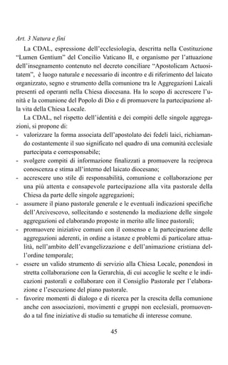 Art. 3 Natura e fini
   La CDAL, espressione dell’ecclesiologia, descritta nella Costituzione
“Lumen Gentium” del Concilio Vaticano II, e organismo per l’attuazione
dell’insegnamento contenuto nel decreto conciliare “Apostolicam Actuosi-
tatem”, è luogo naturale e necessario di incontro e di riferimento del laicato
organizzato, segno e strumento della comunione tra le Aggregazioni Laicali
presenti ed operanti nella Chiesa diocesana. Ha lo scopo di accrescere l’u-
nità e la comunione del Popolo di Dio e di promuovere la partecipazione al-
la vita della Chiesa Locale.
   La CDAL, nel rispetto dell’identità e dei compiti delle singole aggrega-
zioni, si propone di:
- valorizzare la forma associata dell’apostolato dei fedeli laici, richiaman-
   do costantemente il suo significato nel quadro di una comunità ecclesiale
   partecipata e corresponsabile;
- svolgere compiti di informazione finalizzati a promuovere la reciproca
   conoscenza e stima all’interno del laicato diocesano;
- accrescere uno stile di responsabilità, comunione e collaborazione per
   una più attenta e consapevole partecipazione alla vita pastorale della
   Chiesa da parte delle singole aggregazioni;
- assumere il piano pastorale generale e le eventuali indicazioni specifiche
   dell’Arcivescovo, sollecitando e sostenendo la mediazione delle singole
   aggregazioni ed elaborando proposte in merito alle linee pastorali;
- promuovere iniziative comuni con il consenso e la partecipazione delle
   aggregazioni aderenti, in ordine a istanze e problemi di particolare attua-
   lità, nell’ambito dell’evangelizzazione e dell’animazione cristiana del-
   l’ordine temporale;
- essere un valido strumento di servizio alla Chiesa Locale, ponendosi in
   stretta collaborazione con la Gerarchia, di cui accoglie le scelte e le indi-
   cazioni pastorali e collaborare con il Consiglio Pastorale per l’elabora-
   zione e l’esecuzione del piano pastorale.
- favorire momenti di dialogo e di ricerca per la crescita della comunione
   anche con associazioni, movimenti e gruppi non ecclesiali, promuoven-
   do a tal fine iniziative di studio su tematiche di interesse comune.

                                      45
 