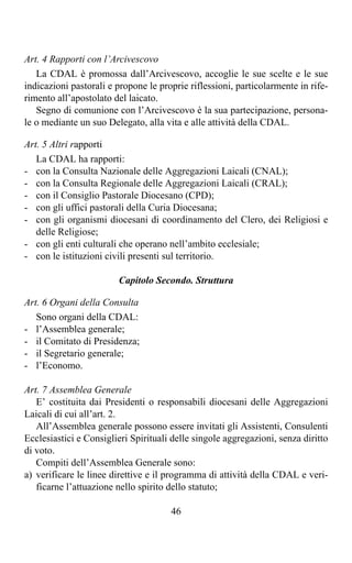 Art. 4 Rapporti con l’Arcivescovo
   La CDAL è promossa dall’Arcivescovo, accoglie le sue scelte e le sue
indicazioni pastorali e propone le proprie riflessioni, particolarmente in rife-
rimento all’apostolato del laicato.
   Segno di comunione con l’Arcivescovo è la sua partecipazione, persona-
le o mediante un suo Delegato, alla vita e alle attività della CDAL.

Art. 5 Altri rapporti
   La CDAL ha rapporti:
- con la Consulta Nazionale delle Aggregazioni Laicali (CNAL);
- con la Consulta Regionale delle Aggregazioni Laicali (CRAL);
- con il Consiglio Pastorale Diocesano (CPD);
- con gli uffici pastorali della Curia Diocesana;
- con gli organismi diocesani di coordinamento del Clero, dei Religiosi e
   delle Religiose;
- con gli enti culturali che operano nell’ambito ecclesiale;
- con le istituzioni civili presenti sul territorio.

                        Capitolo Secondo. Struttura

Art. 6 Organi della Consulta
   Sono organi della CDAL:
- l’Assemblea generale;
- il Comitato di Presidenza;
- il Segretario generale;
- l’Economo.

Art. 7 Assemblea Generale
   E’ costituita dai Presidenti o responsabili diocesani delle Aggregazioni
Laicali di cui all’art. 2.
   All’Assemblea generale possono essere invitati gli Assistenti, Consulenti
Ecclesiastici e Consiglieri Spirituali delle singole aggregazioni, senza diritto
di voto.
   Compiti dell’Assemblea Generale sono:
a) verificare le linee direttive e il programma di attività della CDAL e veri-
   ficarne l’attuazione nello spirito dello statuto;

                                      46
 