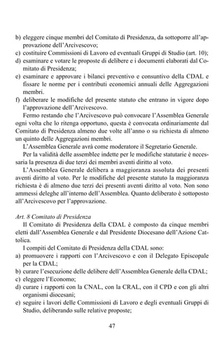 b) eleggere cinque membri del Comitato di Presidenza, da sottoporre all’ap-
    provazione dell’Arcivescovo;
c) costituire Commissioni di Lavoro ed eventuali Gruppi di Studio (art. 10);
d) esaminare e votare le proposte di delibere e i documenti elaborati dal Co-
    mitato di Presidenza;
e) esaminare e approvare i bilanci preventivo e consuntivo della CDAL e
    fissare le norme per i contributi economici annuali delle Aggregazioni
    membri.
f) deliberare le modifiche del presente statuto che entrano in vigore dopo
    l’approvazione dell’Arcivescovo.
    Fermo restando che l’Arcivescovo può convocare l’Assemblea Generale
ogni volta che lo ritenga opportuno, questa è convocata ordinariamente dal
Comitato di Presidenza almeno due volte all’anno o su richiesta di almeno
un quinto delle Aggregazioni membri.
    L’Assemblea Generale avrà come moderatore il Segretario Generale.
    Per la validità delle assemblee indette per le modifiche statutarie è neces-
saria la presenza di due terzi dei membri aventi diritto al voto.
    L’Assemblea Generale delibera a maggioranza assoluta dei presenti
aventi diritto al voto. Per le modifiche del presente statuto la maggioranza
richiesta è di almeno due terzi dei presenti aventi diritto al voto. Non sono
ammessi deleghe all’interno dell’Assemblea. Quanto deliberato è sottoposto
all’Arcivescovo per l’approvazione.

Art. 8 Comitato di Presidenza
   Il Comitato di Presidenza della CDAL è composto da cinque membri
eletti dall’Assemblea Generale e dal Presidente Diocesano dell’Azione Cat-
tolica.
   I compiti del Comitato di Presidenza della CDAL sono:
a) promuovere i rapporti con l’Arcivescovo e con il Delegato Episcopale
   per la CDAL;
b) curare l’esecuzione delle delibere dell’Assemblea Generale della CDAL;
c) eleggere l’Economo;
d) curare i rapporti con la CNAL, con la CRAL, con il CPD e con gli altri
   organismi diocesani;
e) seguire i lavori delle Commissioni di Lavoro e degli eventuali Gruppi di
   Studio, deliberando sulle relative proposte;

                                      47
 