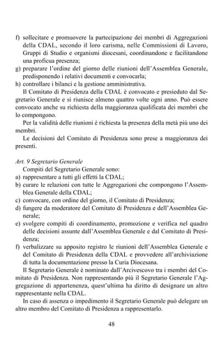 f) sollecitare e promuovere la partecipazione dei membri di Aggregazioni
   della CDAL, secondo il loro carisma, nelle Commissioni di Lavoro,
   Gruppi di Studio e organismi diocesani, coordinandone e facilitandone
   una proficua presenza;
g) preparare l’ordine del giorno delle riunioni dell’Assemblea Generale,
   predisponendo i relativi documenti e convocarla;
h) controllare i bilanci e la gestione amministrativa.
   Il Comitato di Presidenza della CDAL è convocato e presieduto dal Se-
gretario Generale e si riunisce almeno quattro volte ogni anno. Può essere
convocato anche su richiesta della maggioranza qualificata dei membri che
lo compongono.
   Per la validità delle riunioni è richiesta la presenza della metà più uno dei
membri.
   Le decisioni del Comitato di Presidenza sono prese a maggioranza dei
presenti.

Art. 9 Segretario Generale
    Compiti del Segretario Generale sono:
a) rappresentare a tutti gli effetti la CDAL;
b) curare le relazioni con tutte le Aggregazioni che compongono l’Assem-
    blea Generale della CDAL;
c) convocare, con ordine del giorno, il Comitato di Presidenza;
d) fungere da moderatore del Comitato di Presidenza e dell’Assemblea Ge-
    nerale;
e) svolgere compiti di coordinamento, promozione e verifica nel quadro
    delle decisioni assunte dall’Assemblea Generale e dal Comitato di Presi-
    denza;
f) verbalizzare su apposito registro le riunioni dell’Assemblea Generale e
    del Comitato di Presidenza della CDAL e provvedere all’archiviazione
    di tutta la documentazione presso la Curia Diocesana.
    Il Segretario Generale è nominato dall’Arcivescovo tra i membri del Co-
mitato di Presidenza. Non rappresentando più il Segretario Generale l’Ag-
gregazione di appartenenza, quest’ultima ha diritto di designare un altro
rappresentante nella CDAL.
    In caso di assenza o impedimento il Segretario Generale può delegare un
altro membro del Comitato di Presidenza a rappresentarlo.

                                      48
 
