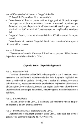 Art. 10 Commissioni di Lavoro – Gruppi di Studio
   E’ facoltà dell’Assemblea Generale costituire:
- Commissioni di Lavoro permanenti tra Aggregazioni di similare espe-
   rienza per una reciproca conoscenza, per uno scambio di esperienze, per
   formulare proposte da presentare all’Assemblea Generale e per curare le
   relazioni con le Commissioni Diocesane operanti negli ambiti corrispet-
   tivi;
- Gruppi di Studio, composti da membri della CDAL e anche da esperti
   esterni.
   Commissioni di Lavoro e Gruppi di Studio sono coordinati da responsa-
bili eletti al loro interno.

Art. 11 L’Economo
   L’Economo è eletto dal Comitato di Presidenza, prepara i bilanci e cura
la gestione amministrativa della CDAL.


                   Capitolo Terzo. Disposizioni generali

Art. 12 Incompatibilità
   L’incarico di membro della CDAL è incompatibile con il mandato parla-
mentare e con quello nelle assemblee elettive delle Regioni e degli altri enti
locali e territoriali di qualsiasi livello, con la carica di Sindaco, Presidente
della Provincia, Assessore comunale, provinciale e regionale e di Presidente
di Consiglio Circoscrizionale, nonché con organi decisionali di partito o di
organizzazioni, comunque denominati, che perseguano finalità direttamente
politiche.

Art. 13 Finanziamento
   Il finanziamento della CDAL è assicurato dai contributi versati dai pro-
pri membri e da altri eventuali introiti.

Art. 14 Pubblicazione dei documenti della CDAL
   Dichiarazioni e documenti pubblici della CDAL sono resi noti dopo il
consenso ad esternarli da parte dell’Arcivescovo.

                                      49
 