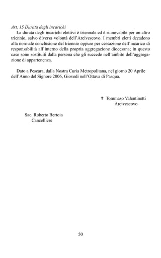 Art. 15 Durata degli incarichi
    La durata degli incarichi elettivi è triennale ed è rinnovabile per un altro
triennio, salvo diversa volontà dell’Arcivescovo. I membri eletti decadono
alla normale conclusione del triennio oppure per cessazione dell’incarico di
responsabilità all’interno della propria aggregazione diocesana; in questo
caso sono sostituiti dalla persona che gli succede nell’ambito dell’aggrega-
zione di appartenenza.

   Dato a Pescara, dalla Nostra Curia Metropolitana, nel giorno 20 Aprile
dell’Anno del Signore 2006, Giovedì nell’Ottava di Pasqua.



                                                   ✟ Tommaso Valentinetti
                                                        Arcivescovo

       Sac. Roberto Bertoia
          Cancelliere




                                      50
 