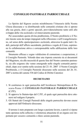 CONSIGLIO PASTORALE PARROCCHIALE


    Lo Spirito del Signore assiste mirabilmente l’itinerario delle Nostra
Chiesa diocesana e va distribuendo nelle comunità cristiane che si aprono
alla sua grazia, doni e germi speciali, provvidenzialmente tanto utili allo
sviluppo della vita ecclesiale e al rinnovamento pastorale.
    Per assecondare questa divina predilezione, il Nostro presbiterio e il No-
stro laicato sono da tempo impegnati nella riflessione e nell’evangelizzazio-
ne, sul senso della «partecipazione» ecclesiale, attraverso la quale tutti i fe-
deli, partecipi dell’ufficio sacerdotale, profetico e regale di Cristo, esprimo-
no la collaborazione attiva e corresponsabile nella edificazione delle loro
comunità.
    Strumento efficace e segno validissimo di comunione e cooperazione, è
il Consiglio Pastorale. Volendo dare una risposta concreta sia ai documenti
del Magistero, sia alle necessità di questa fase del Nostro cammino pastora-
le, sia alle esigenze che vanno emergendo nelle singole comunità parroc-
chiali, dopo aver sentito nella sessione del 23. 01. 2007 il Nostro Consiglio
Presbiterale, e il Consiglio Pastorale diocesano nella sessione del 26. 01.
2007 a norma del canone 536 del Codice di Diritto Canonico

                              DECRETIAMO

1. Si costituisca in ogni parrocchia dell’Arcidiocesi Metropolitana di Pe-
   scara-Penne il CONSIGLIO PASTORALE PARROCCHIALE
   (C.P.P.).
2. Si approva lo Statuto-tipo del C.P.P., al quale ogni parrocchia deve atte-
   nersi nel redigere il proprio.
3. Gli Statuti dei Consigli Pastorali delle singole parrocchie devono essere
   approvati dall’Ordinario diocesano.

   Il terreno è stato preparato con lungo e paziente lavoro, e perciò si ripone
tanta speranza nella sollecita e volenterosa attuazione di un organo così im-
portante per «essere» comunità e «fare» azione pastorale.

                                      51
 