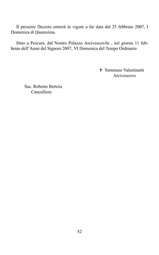 Il presente Decreto entrerà in vigore a far data dal 25 febbraio 2007, I
Domenica di Quaresima.

   Dato a Pescara, dal Nostro Palazzo Arcivescovile , nel giorno 11 feb-
braio dell’Anno del Signore 2007, VI Domenica del Tempo Ordinario



                                               ✟ Tommaso Valentinetti
                                                    Arcivescovo

       Sac. Roberto Bertoia
          Cancelliere




                                   52
 
