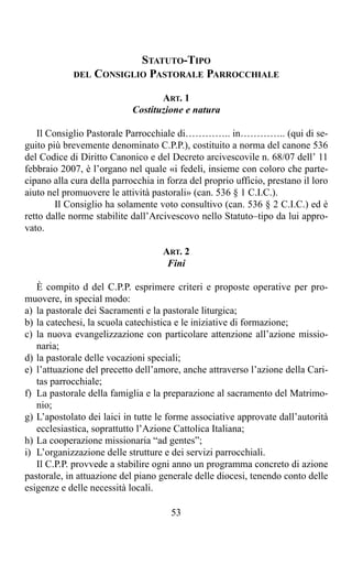 STATUTO-TIPO
            DEL CONSIGLIO PASTORALE PARROCCHIALE

                                   ART. 1
                            Costituzione e natura

   Il Consiglio Pastorale Parrocchiale di………….. in………….. (qui di se-
guito più brevemente denominato C.P.P.), costituito a norma del canone 536
del Codice di Diritto Canonico e del Decreto arcivescovile n. 68/07 dell’ 11
febbraio 2007, è l’organo nel quale «i fedeli, insieme con coloro che parte-
cipano alla cura della parrocchia in forza del proprio ufficio, prestano il loro
aiuto nel promuovere le attività pastorali» (can. 536 § 1 C.I.C.).
        Il Consiglio ha solamente voto consultivo (can. 536 § 2 C.I.C.) ed è
retto dalle norme stabilite dall’Arcivescovo nello Statuto–tipo da lui appro-
vato.

                                    ART. 2
                                     Fini

   È compito d del C.P.P. esprimere criteri e proposte operative per pro-
muovere, in special modo:
a) la pastorale dei Sacramenti e la pastorale liturgica;
b) la catechesi, la scuola catechistica e le iniziative di formazione;
c) la nuova evangelizzazione con particolare attenzione all’azione missio-
   naria;
d) la pastorale delle vocazioni speciali;
e) l’attuazione del precetto dell’amore, anche attraverso l’azione della Cari-
   tas parrocchiale;
f) La pastorale della famiglia e la preparazione al sacramento del Matrimo-
   nio;
g) L’apostolato dei laici in tutte le forme associative approvate dall’autorità
   ecclesiastica, soprattutto l’Azione Cattolica Italiana;
h) La cooperazione missionaria “ad gentes”;
i) L’organizzazione delle strutture e dei servizi parrocchiali.
   Il C.P.P. provvede a stabilire ogni anno un programma concreto di azione
pastorale, in attuazione del piano generale delle diocesi, tenendo conto delle
esigenze e delle necessità locali.

                                      53
 