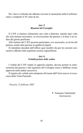 Per i laici si richiede che abbiano ricevuto il sacramento della Conferma-
zione e compiuto il 18° anno di età.


                                  ART. 5
                           Riunioni del Consiglio

   Il C.P.P. si riunisce solitamente una volta a bimestre, nonché ogni volta
che sarà ritenuto necessario, su convocazione del parroco e in base a un or-
dine del giorno prefissato.
   Alle riunioni del C.P.P. possono partecipare, ove necessario, su invito del
parroco, anche altre persone in qualità di esperti.
   Si intendono decaduti dall’ufficio quei membri che per tre sessioni con-
secutive abbiano fatto registrare assenze ingiustificate.

                                  ART. 6
                        Verbalizzazione delle sedute

   I verbali del C.P.P. redatti su apposito registro, devono portare la sotto-
scrizione del parroco e del segretario del Consiglio stesso e debbono essere
approvati nella seduta successiva.
   Il registro dei verbali sarà sottoposto all’esame dell’Arcivescovo in occa-
sione della Visita Pastorale.


   Pescara, 11 febbraio 2007


                                                  ✟ Tommaso Valentinetti
                                                       Arcivescovo




                                     55
 