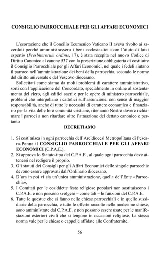 CONSIGLIO PARROCCHIALE PER GLI AFFARI ECONOMICI


    L’esortazione che il Concilio Ecumenico Vaticano II aveva rivolto ai sa-
cerdoti perché amministrassero i beni ecclesiastici «con l’aiuto di laici
esperti» (Presbiterorum ordinis, 17), è stata recepita nel nuovo Codice di
Diritto Canonico al canone 537 con la prescrizione obbligatoria di costituire
il Consiglio Parrocchiale per gli Affari Economici, nel quale i fedeli aiutano
il parroco nell’amministrazione dei beni della parrocchia, secondo le norme
del diritto universale e del Vescovo diocesano.
    Sollecitati come siamo da molti problemi di carattere amministrativo,
sorti con l’applicazione del Concordato, specialmente in ordine al sostenta-
mento del clero, agli edifici sacri e per le opere di ministero parrocchiale,
problemi che interpellano i cattolici sull’assunzione, con senso di maggior
responsabilità, anche di tutte le necessità di carattere economico e finanzia-
rio per la vita delle loro comunità cristiane, riteniamo Nostro dovere richia-
mare i parroci a non ritardare oltre l’attuazione del dettato canonico e per-
tanto
                               DECRETIAMO

1. Si costituisca in ogni parrocchia dell’Arcidiocesi Metropolitana di Pesca-
   ra-Penne il CONSIGLIO PARROCCHIALE PER GLI AFFARI
   ECONOMICI (C.P.A.E.).
2. Si approva lo Statuto-tipo del C.P.A.E., al quale ogni parrocchia deve at-
   tenersi nel redigere il proprio.
3. Gli statuti dei Consigli per gli Affari Economici delle singole parrocchie
   devono essere approvati dall’Ordinario diocesano.
4. D’ora in poi vi sia un’unica amministrazione, quella dell’Ente «Parroc-
   chia».
5. I Comitati per le cosiddette feste religiose popolari non sostituiscono i
   C.P.A.E. e non possono svolgere – come tali – le funzioni del C.P.A.E.
6. Tutte le questue che si fanno nelle chiese parrocchiali e in quelle sussi-
   diarie della parrocchia, e tutte le offerte raccolte nelle medesime chiese,
   sono amministrate dal C.P.A.E. e non possono essere usate per le manife-
   stazioni esteriori civili che si tengono in occasioni religiose. La stessa
   norma vale per le chiese o cappelle affidate alle Confraternite.

                                     56
 