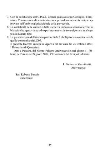 7. Con la costituzione del C.P.A.E. decada qualsiasi altro Consiglio, Comi-
   tato o Commissione di amministrazione precedentemente formato e ap-
   provato nell’ambito giurisdizionale della parrocchia.
8. La contabilità delle entrate e delle uscite va impostata secondo le voci di
   bilancio che approviamo ad experimentum e che sono riportate in allega-
   to allo Statuto-tipo.
9. La presentazione del bilancio parrocchiale è obbligatoria a cominciare da
   quello consuntivo del 2007.
   Il presente Decreto entrerà in vigore a far dar data dal 25 febbraio 2007,
   I Domenica di Quaresima.
       Dato a Pescara, dal Nostro Palazzo Arcivescovile, nel giorno 11 feb-
   braio dell’Anno del Signore 2007, VI Domenica del Tempo Ordinario.


                                                  ✟ Tommaso Valentinetti
                                                       Arcivescovo

       Sac. Roberto Bertoia
          Cancelliere




                                     57
 