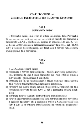 STATUTO-TIPO del
       CONSIGLIO PARROCCHIALE PER GLI AFFARI ECONOMICI


                                     ART. 1
                              Costituzione e natura

  Il Consiglio Parrocchiale per gli affari Economici della Parrocchia
di……………………in………………….. (qui di seguito più brevemente
denominato C.P.A.E), costituito dal parroco in attuazione del can. 537 del
Codice di Diritto Canonico e del Decreto arcivescovile n. 69/07 dell’ 11. 02.
2007, è l’organo di collaborazione dei fedeli con il parroco nella gestione
amministrativa della parrocchia.


                                      ART. 2
                                       Fini

     Il C.P.A.E. ha i seguenti scopi:
a)   coadiuvare il parroco nel predisporre il bilancio preventivo della parroc-
     chia, elencando le voci di spesa prevedibili per i vari settori di attività e
     individuando i relativi mezzi di copertura;
b)   approvare alla fine di ciascun esercizio, previo esame dei libri contabili e
     della relativa documentazione, il rendiconto consuntivo,
c)   verificare, per quanto attiene agli aspetti economici, l’applicazione della
     convenzione prevista dal can. 520 § 2, per le parrocchie affidate ai reli-
     giosi;
d)   esprimere il parere sugli atti di straordinaria amministrazione;
e)   curare l’aggiornamento annuale dello stato patrimoniale della parrocchia,
     il deposito dei relativi atti e documenti presso la Curia diocesana (can.
     1284 § 2, n° 9) e l’ordinaria archiviazione delle copie negli uffici parroc-
     chiali.




                                        58
 