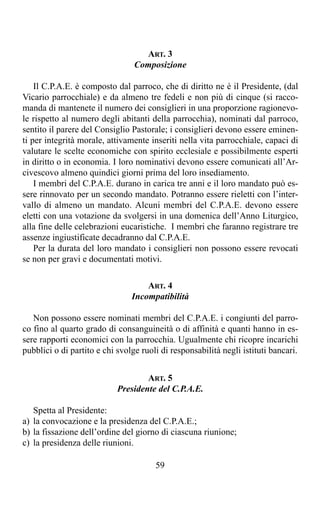 ART. 3
                                 Composizione

    Il C.P.A.E. è composto dal parroco, che di diritto ne è il Presidente, (dal
Vicario parrocchiale) e da almeno tre fedeli e non più di cinque (si racco-
manda di mantenete il numero dei consiglieri in una proporzione ragionevo-
le rispetto al numero degli abitanti della parrocchia), nominati dal parroco,
sentito il parere del Consiglio Pastorale; i consiglieri devono essere eminen-
ti per integrità morale, attivamente inseriti nella vita parrocchiale, capaci di
valutare le scelte economiche con spirito ecclesiale e possibilmente esperti
in diritto o in economia. I loro nominativi devono essere comunicati all’Ar-
civescovo almeno quindici giorni prima del loro insediamento.
    I membri del C.P.A.E. durano in carica tre anni e il loro mandato può es-
sere rinnovato per un secondo mandato. Potranno essere rieletti con l’inter-
vallo di almeno un mandato. Alcuni membri del C.P.A.E. devono essere
eletti con una votazione da svolgersi in una domenica dell’Anno Liturgico,
alla fine delle celebrazioni eucaristiche. I membri che faranno registrare tre
assenze ingiustificate decadranno dal C.P.A.E.
    Per la durata del loro mandato i consiglieri non possono essere revocati
se non per gravi e documentati motivi.

                                    ART. 4
                                Incompatibilità

   Non possono essere nominati membri del C.P.A.E. i congiunti del parro-
co fino al quarto grado di consanguineità o di affinità e quanti hanno in es-
sere rapporti economici con la parrocchia. Ugualmente chi ricopre incarichi
pubblici o di partito e chi svolge ruoli di responsabilità negli istituti bancari.


                                    ART. 5
                            Presidente del C.P.A.E.

   Spetta al Presidente:
a) la convocazione e la presidenza del C.P.A.E.;
b) la fissazione dell’ordine del giorno di ciascuna riunione;
c) la presidenza delle riunioni.

                                       59
 