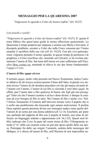 MESSAGGIO PER LA QUARESIMA 2007
      “Volgeranno lo sguardo a Colui che hanno trafitto” (Gv 19,37)



Cari fratelli e sorelle!

“Volgeranno lo sguardo a Colui che hanno trafitto” (Gv 19,37). E’ questo il
tema biblico che quest’anno guida la nostra riflessione quaresimale. La
Quaresima è tempo propizio per imparare a sostare con Maria e Giovanni, il
discepolo prediletto, accanto a Colui che sulla Croce consuma per l’intera
umanità il sacrificio della sua vita (cfr Gv 19,25). Con più viva partecipa-
zione volgiamo pertanto il nostro sguardo, in questo tempo di penitenza e di
preghiera, a Cristo crocifisso che, morendo sul Calvario, ci ha rivelato pie-
namente l’amore di Dio. Sul tema dell’amore mi sono soffermato nell’Enci-
clica Deus caritas est, mettendo in rilievo le sue due forme fondamentali:
l’agape e l’eros.

L’amore di Dio: agape ed eros

Il termine agape, molte volte presente nel Nuovo Testamento, indica l’amo-
re oblativo di chi ricerca esclusivamente il bene dell’altro; la parola eros de-
nota invece l’amore di chi desidera possedere ciò che gli manca ed anela al-
l’unione con l’amato. L’amore di cui Dio ci circonda è senz’altro agape. In
effetti, può l’uomo dare a Dio qualcosa di buono che Egli già non posseg-
ga? Tutto ciò che l’umana creatura è ed ha è dono divino: è dunque la crea-
tura ad aver bisogno di Dio in tutto. Ma l’amore di Dio è anche eros. Nel-
l’Antico Testamento il Creatore dell’universo mostra verso il popolo che si
è scelto una predilezione che trascende ogni umana motivazione. Il profeta
Osea esprime questa passione divina con immagini audaci come quella del-
l’amore di un uomo per una donna adultera (cfr 3,1-3); Ezechiele, per parte
sua, parlando del rapporto di Dio con il popolo di Israele, non teme di uti-
lizzare un linguaggio ardente e appassionato (cfr 16,1-22). Questi testi bi-
blici indicano che l’eros fa parte del cuore stesso di Dio: l’Onnipotente at-
tende il “sì” delle sue creature come un giovane sposo quello della sua spo-
sa. Purtroppo fin dalle sue origini l’umanità, sedotta dalle menzogne del
Maligno, si è chiusa all’amore di Dio, nell’illusione di una impossibile au-

                                       6
 