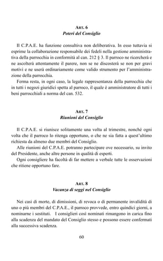 ART. 6
                              Poteri del Consiglio

    Il C.P.A.E. ha funzione consultiva non deliberativa. In esso tuttavia si
esprime la collaborazione responsabile dei fedeli nella gestione amministra-
tiva della parrocchia in conformità al can. 212 § 3. Il parroco ne ricercherà e
ne ascolterà attentamente il parere, non se ne discosterà se non per gravi
motivi e ne userà ordinariamente come valido strumento per l’amministra-
zione della parrocchia.
    Ferma resta, in ogni caso, la legale rappresentanza della parrocchia che
in tutti i negozi giuridici spetta al parroco, il quale è amministratore di tutti i
beni parrocchiali a norma del can. 532.


                                   ART. 7
                            Riunioni del Consiglio

   Il C.P.A.E. si riunisce solitamente una volta al trimestre, nonché ogni
volta che il parroco lo ritenga opportuno, o che ne sia fatta a quest’ultimo
richiesta da almeno due membri del Consiglio.
   Alle riunioni del C.P.A.E. potranno partecipare ove necessario, su invito
del Presidente, anche altre persone in qualità di esperti.
   Ogni consigliere ha facoltà di far mettere a verbale tutte le osservazioni
che ritiene opportuno fare.


                                    ART. 8
                        Vacanza di seggi nel Consiglio

   Nei casi di morte, di dimissioni, di revoca o di permanente invalidità di
uno o più membri del C.P.A.E., il parroco provvede, entro quindici giorni, a
nominarne i sostituti. I consiglieri così nominati rimangono in carica fino
alla scadenza del mandato del Consiglio stesso e possono essere confermati
alla successiva scadenza.

                                        60
 