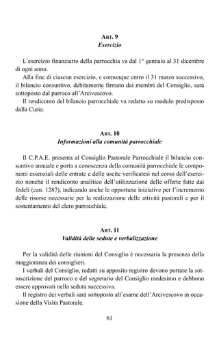 ART. 9
                                   Esercizio

    L’esercizio finanziario della parrocchia va dal 1° gennaio al 31 dicembre
di ogni anno.
    Alla fine di ciascun esercizio, e comunque entro il 31 marzo successivo,
il bilancio consuntivo, debitamente firmato dai membri del Consiglio, sarà
sottoposto dal parroco all’Arcivescovo.
    Il rendiconto del bilancio parrocchiale va redatto su modulo predisposto
dalla Curia.


                                  ART. 10
                  Informazioni alla comunità parrocchiale

   Il C.P.A.E. presenta al Consiglio Pastorale Parrocchiale il bilancio con-
suntivo annuale e porta a conoscenza della comunità parrocchiale le compo-
nenti essenziali delle entrate e delle uscite verificatesi nel corso dell’eserci-
zio nonché il rendiconto analitico dell’utilizzazione delle offerte fatte dai
fedeli (can. 1287), indicando anche le opportune iniziative per l’incremento
delle risorse necessarie per la realizzazione delle attività pastorali e per il
sostentamento del clero parrocchiale.


                                   ART. 11
                   Validità delle sedute e verbalizzazione

   Per la validità delle riunioni del Consiglio è necessaria la presenza della
maggioranza dei consiglieri.
   I verbali del Consiglio, redatti su apposito registro devono portare la sot-
toscrizione del parroco e del segretario del Consiglio medesimo e debbono
essere approvati nella seduta successiva.
   Il registro dei verbali sarà sottoposto all’esame dell’Arcivescovo in occa-
sione della Visita Pastorale.

                                       61
 
